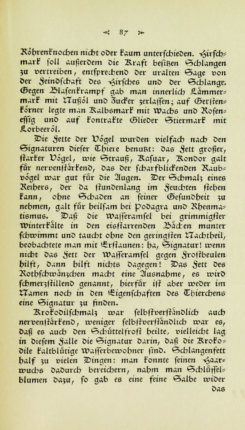 Xöbrent'nochen nicht oDer t'aum unterfcbieDen. -«oirfcb* marf foll aufjerDem Die Kraft beftßen Schlangen ja vertreiben, entfprecbenD Der uralten Sage von Der SeinDfcbaft Des ^irfcbes ano Der Schlange. (Segen .Slafenr'rampf gab man innerlich JLammer* mart' mit £Tu£öl unD 3ucfer 3erla|fen; auf (Berten* förner legte man Xalbsmart' mit Wache unD Xofen* effig unD auf fc'ontrat'ce (BlieDer Stiermarf mit Aorbeeröl. £>ie ^ette Der Üögel rourDen »ielfach nach öen Signaturen Diefer CEbiere benußt: Das £ett großer, (harter Üögel, rcie Strauß, Xafuar, XonDor galt für nert>en|farr'enD, Das Der fcharfblicfenDen Kaub* rögel roar gut für Die 2(ugen. £>er Schmal? eines Xeibers, Der öa ffunDenlang im feuchten flehen ¥nnn, ohne SchaDen an feiner (BefunDbeit ?u nehmen, galt für beilfam bei poDagra unD Xbettma* tismus. £>af? oie Wa)feramfel bei grimmigffer TOintert'alte in Den eisffarrenDen Aachen munter fcbroitnmt unD taucht ohne oen geringen tTacbtbeil, beobachtete man mit l-£rfiaunen: b^, Signatur! rcenn nicht Das ijett Der tOafleramfel gegen 5r°l?beulen hilft, oann hilft nichts Dagegen! jDas 5ett Des 2\otbfcht»an?chen macht eine 2lusnabme, es roirD fcbmerjffiüenD genannt, hierfür iff aber roeDer im tlamen noch in oen Urigenfcbaften öes Cbiercbens eine Signatur ?u finDen. SrofoDilfchmal? roar felbff»erfranDlicb auch nerr>en(tarr'enD, roeniger felb|?»erffanDlich t»ar es, Öaf? e6 auch oen Schuttelfrof? heilte, vielleicht lag in Diefem ^alle °ie Signatur Darin, Daß oie Ärofo* Öile t'altblutige Wafferberoohner ft'nD. Scblangenfett half 3u vielen ^Dingen: man t'onnte feinen -<£aar* rcuchs DaDurch bereichern, nahm man Schluifel* blumen Da?u, fo gab es eine feine Salbe triDer Das