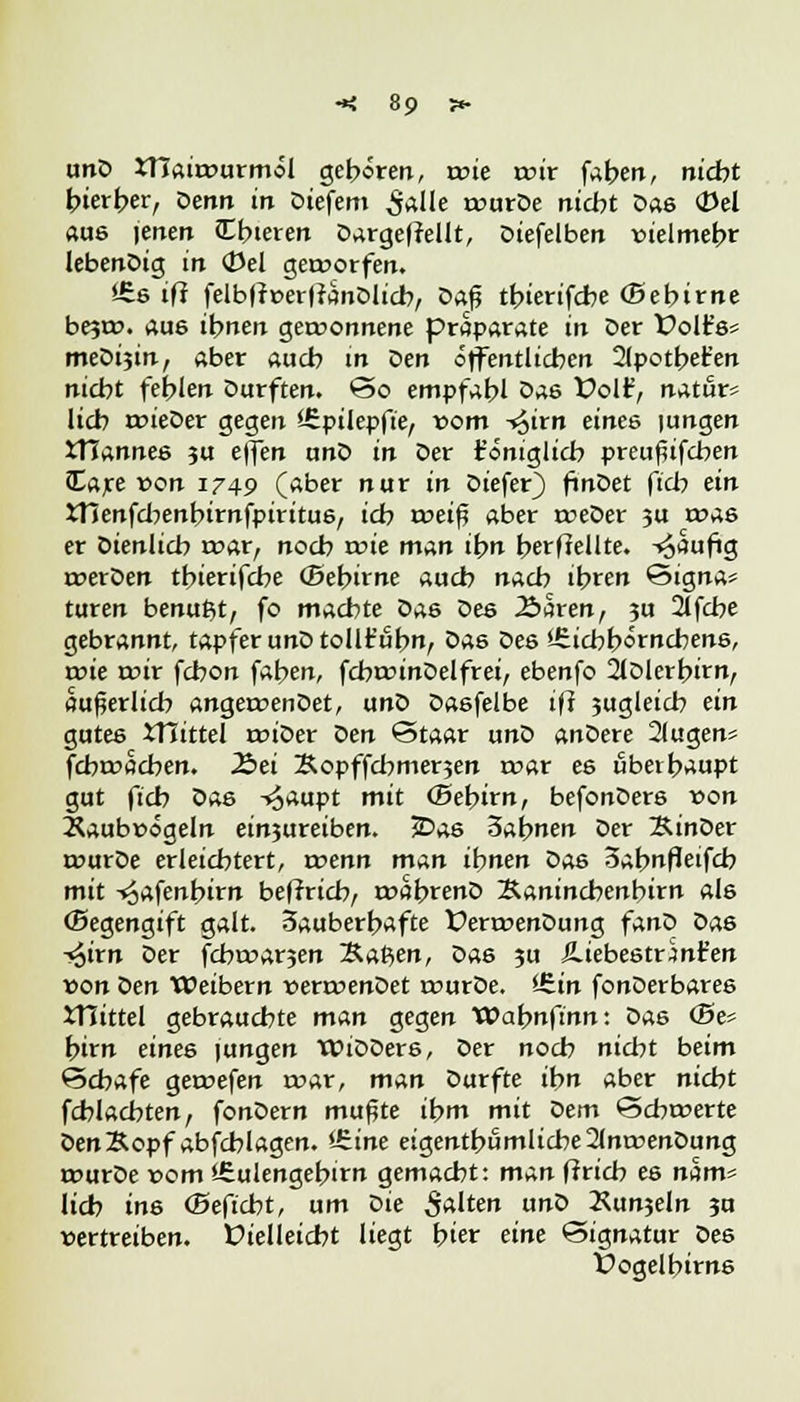 unD xnairourmöl gefroren, roie wir faben, nicht hierher, t>enn in Diefem £alle tourDe nicht Das <Del aas jenen Cbieren D^rgefrellt, Diefelben vielmehr lebenDig in (Uel geworfen. i£s ifl felbfftterltänDlicb, Z>a$ tbierifcbe (Bebirne be?rc. aus ihnen gewonnene praparate in Der folt's« meDisin, aber aucb m Den öffentlichen 2(potbet'en nicht fehlen Durften. So empfahl Das Vo\¥, natur* lieb wieDer gegen iZpilepfie, vom -^irn eines |ungen XMannes ju effen anD in Der t'öniglicb preuflifcben Care von 1749 (aber nur in Diefer) ftnDet fieb ein STienfcbenbirnfpiritus, ich weift aber weDer 3U was er Dienlich war, noch wie man ihn berffellte. -^aufig werDen tbierifcbe (Bebirne auch nach ihren Signa* turen benutzt, fo machte Das Des 2>5ren, 3U 2lfcbe gebrannt, tapfer unDtollt'übn, Das Des iSicbbörncbens, wie mir febon fahen, fcbwinDelfrei, ebenfo 2lDlerbirn, äußerlich angewenDet, unD Dasfelbe iff jugleicb ein gutes JTiittel wiDer t>en Staar unD anDere 21ugen« febwacben. Ibei Äopffchmerjen war es überhaupt gut fich Das -^aupt mit (Bebirn, befonDers von Raubvögeln eintreiben. JDas 3abnen Der ÄinDer wurDe erleichtert, wenn m^n ihnen Das 3abnf!eifcb mit -«oafenfrirn beffrieb, wabrenD Saninchenbirn als (Begengift galt. 3auberbafte ÜerwenDung fanD Das -^irn Der febwarjen ~&at>en, Das ?u JLiebestrjnt'en von Den Weibern verwenDet wurDe. iS.in fonDerbares iHittel gebrauchte mun gegen Wahnftnn: Das <Be* hirn eines |ungen WiDDers, Der noch nicht beim Schafe gewefen war, man Durfte ihn aber nicht fcblacbten, fonDern muflte ihm mit Z>em Schwerte Den&opf abfcblagen. ^.ine eigentümliche 2(nwenDung wurDe vom sfiulengebirn gemacht: man ff rieb es nam* lieh ins (Beficht, um Die 5«lten unD Xunjeln 3u vertreiben. Üielleicht liegt hier eine Signatur Des Üogelbirns