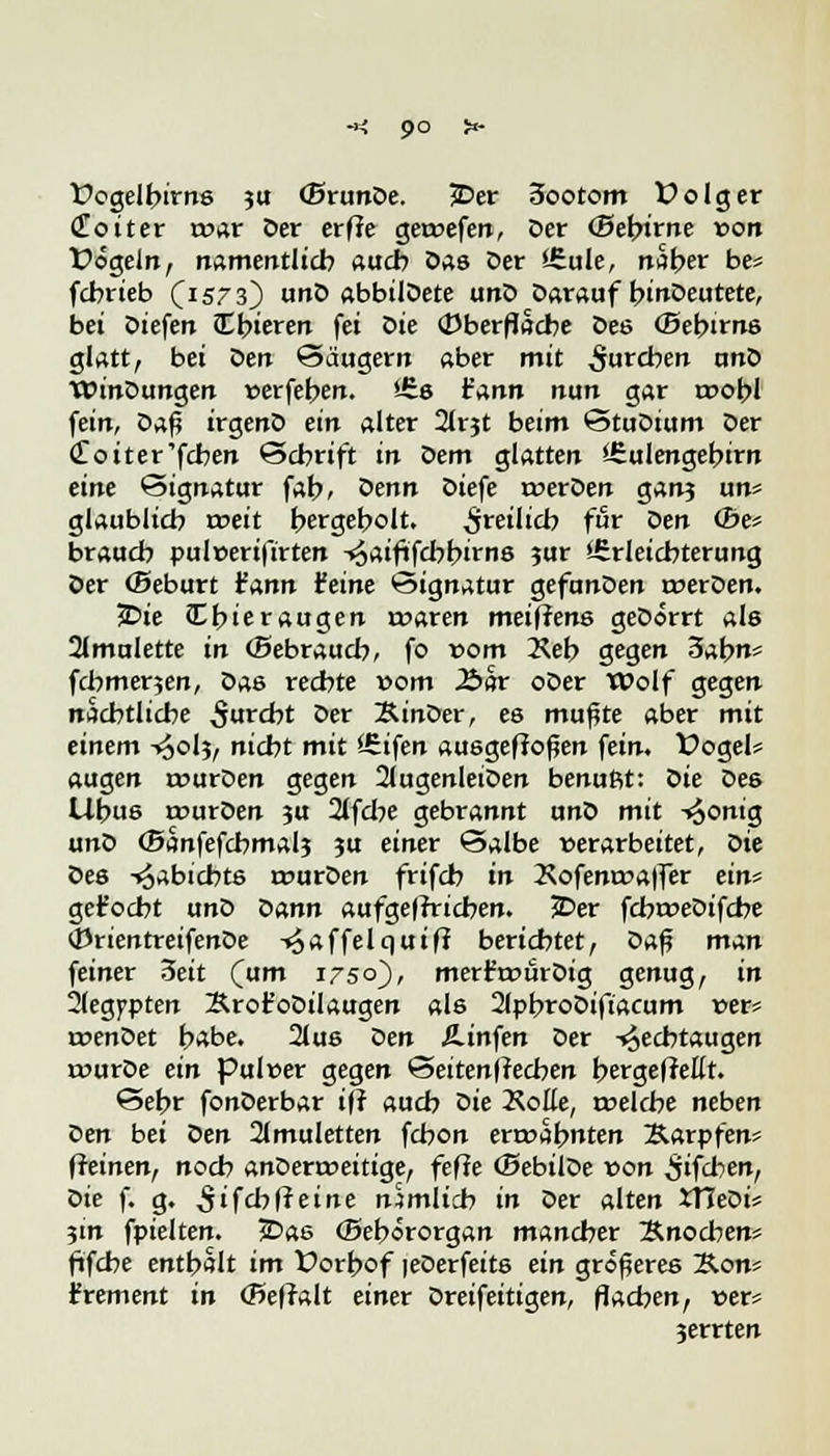 -*: 9° !*■ fogelbirns ?u (Brande. 3Der 3ootom folg er Cüoiter t»ar Der erfle geroefen, Der «Sebirne »ort Üogeln, namentlich auch Das Der i£ule, naber be; fcbrieb (1573) unD abbilDete unD Darauf binDeutete, bei Diefen cTbieren fei die «Oberfläche Des (Bebirns glatt, bei Den Säugern aber mit $utcben unD WinDungen »erfeben. *-£s t'ann nun gar roobl fein, Daf? irgenD ein alter 21rjt beim StuDium Der doiter'fchen Schrift in dem glatten 'irulengebirn eine Signatur fab, denn Diefe roerDen ganj un* glaublich roeit hergeholt. freilich für Den <Be* brauch pulcerifirten ^aififcbbirns ?ur Erleichterung Der (Seburt fann feine Signatur gefunDen rcerDen. £>ie Cbieraugen roaren meiffens geDorrt als 2Imulette in (Bebraucb, fo vom Xeb gegen Sah* fchmerjen, Das rechte vom Aar oDer Wolf gegen nächtliche furcht °er XinDer, es mußte aber mit einem -^olj, nicht mit ISifen ausgeflogen fein, Vogel» äugen rourDen gegen 2lugenleiDen benuftt: die Des Uhus rcurDen ju 2lfcbe gebrannt unD mit -^onig unD ©anfefcbmalj ju einer Salbe »erarbeitet, die Des -^abicbts rcurDen frifch in 2\ofem»affer ein* gemocht unD dann aufgeffricben. £>er fcbroeDifche (DrientreifenDe -^affelquiff berichtet, Daf? man feiner 3eit (um 1750}, merfroürDig genug, in 2(egj>pten Xrot'oDilaugen als 2(pbroDiftacum »er* roenDet habe. 2lus Den Ä-infen Der -^echtaugen tuurDe ein pulwer gegen Seiten|?ecben bergeffellt. Sehr fonDerbar i(? auch die Äoße, roelcbe neben den bei den 2(muletten fchon erwähnten Karpfens (ieinen, noch anDerroeitige, fefie (SebilDe »on £ifcben, die f. g. 5ifchfreine nämlich in Der alten Xfledif 3m fpielten. 5Das <Bebororgan mancher Knochen* ftfche enthalt im Üorbof leDerfeits ein größeres Kons £rement in (Beffalt einer Dreifeitigen, flachen, »er? jerrten