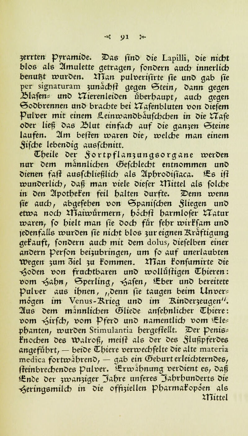 jerrten pyramiDe. £>as fmD oie Lapilli, oie nicht blos als Amulette getragen, fonDern auch innerlich benutzt rourDen. XTian pulwerifirte fte unD gab fi'e per signaturam junacbfr gegen Stein, oann gegen 2Mafen* unD £TterenleiDen überhaupt, auch gegen SoDbrennen unD brachte bei tlafenbluten von Dtefem Pulver mit einem £einr»anDbaufcbcben in oie tTafe oOer lief Das 2>lut einfach auf oie ganzen Steine laufen. 2lm bellen roaren oie, roelcbe man einem •Sifcbe lebenDig ausfcbnitt. Cbeile Der ^ortpflanjungsorgane roerDen nur Dem männlichen (Befcblecbt entnommen unD Dienen faf? ausfcblieflicb als 2lpbroDift'aca. *Es ifi rounDerlicb, oa$ man viele Diefer JTIittel als folcbe in Den 2lpotbefc'en feil halten Durfte, iDenn roenn fte auch, abgefeben von 'Spanischen fliegen unD ettca nocb iTJaitrurmern, böcbft barmlofer tTatur rt>aren, fo hielt man fte Docb für febr roirt'fam unD jeDenfatts rourDen fte nicht blos jur eignen Kräftigung getauft, fonDern auch mit Dem dolus, Diefelben einer anöern perfon beibringen, um fo auf unerlaubten Wegen 3um 3iel ?u t'ommen. tXlan t'onfumirte Die i^oDen von fruchtbaren unD r*>ollii(rigen Ibieren: »om foabn, Sperling, Trafen, Ü:ber unD bereitete pulver aus ihnen, „Denn fte taugen beim Un»er* mögen im Venus-Krieg unD im KinDerjeugen. 2lus Dem männlichen (SlieDe anfehnlicber (T-biere: »om -«oirfch, vom PferD unD namentlich vom »£le* pbanten, rourDen Stimulantia bergefMt. JDer penis- Jnocben Des Walroß, meifr als Der Des S'ußpferDes angeführt, — beiDe Cbiere »ermecbfelte oie alte materia medica fortroäbtenD, — gab ein (Seburt erleicbternDes, ffeinbrecbenDes pulüer. *£roubnung »erDient es, öap l£nbe Der ?t»an3iger tJabre unferes ^abrbunDerts Die Heringsmilch in oie offiziellen pbartnafopoen a(6 mittel
