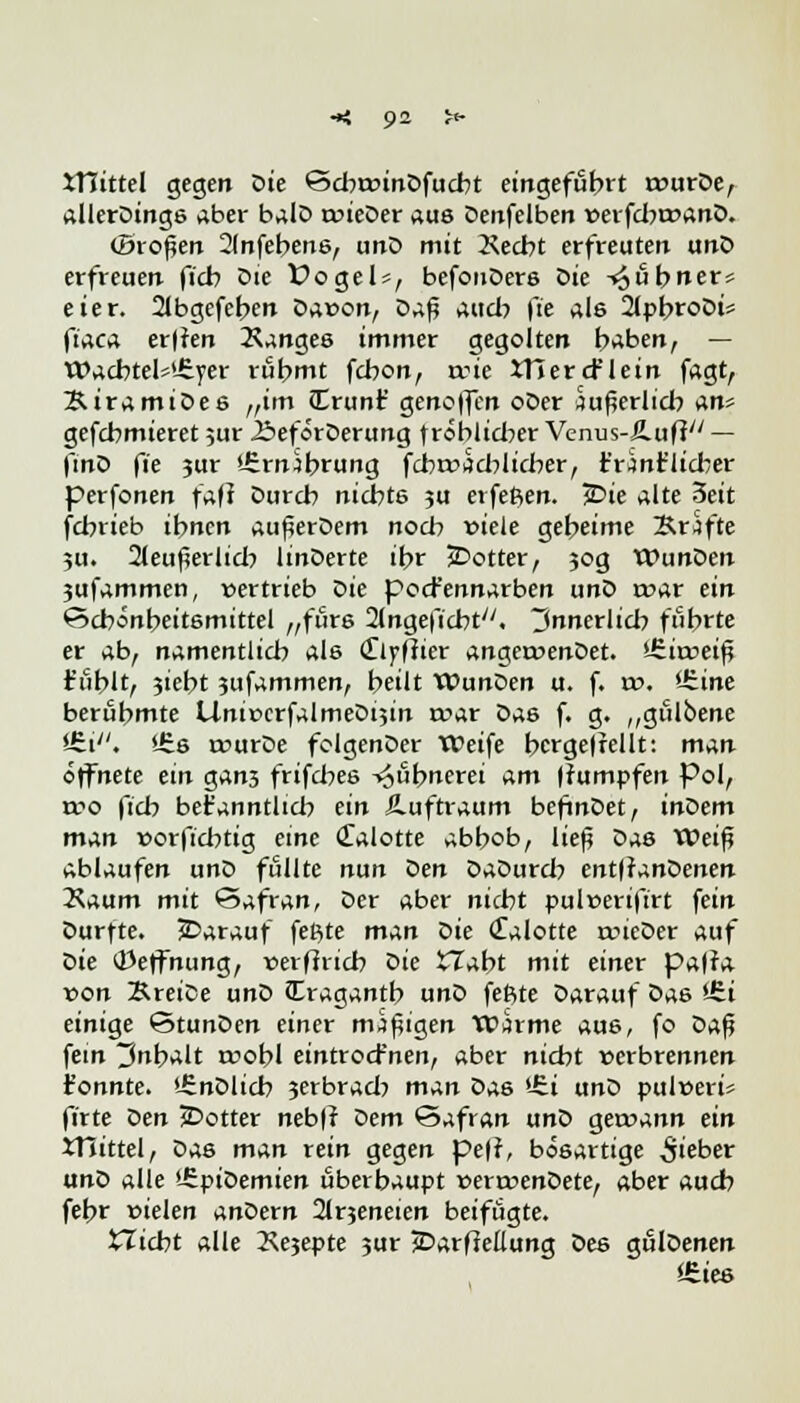 mittel gegen Die £5cbt»inDfucbt eingeführt rr>urDe, allerDings aber balD roieDer aus Denfelben »erfcbrcanD. (Broten 2(nfebens, unD mit 2\ecbt erfreuten unD erfreuen ficb Die fogels, befonDers Die -«^ubner* eier. 21bgefeben Dawon, Da^ auch fte als 2lpbroDt? fiaca er|ien Xanges immer gegolten haben, — WacbtelsUiyer rühmt fcbon, trie JTiercFlein fagt, ÄiramiDes „im (Erunf genoffen oDer äußerlich an* gefcbmieret ;ur J&eforDerung fröblicber Venus-Jluff — ftnD fie jur Ürm^brung fdbr»t?cblicber, t'rint'licber perfonen faft Durcb nichts 3U erfefien. jDie alte 3eit fcbrieb ihnen außerDem noch viele geheime Brafte 511. 2leußerlicb linDerte ihr JDotter, 30g WunDen 3ufammen, vertrieb Die pocfennarben unD t»ar ein Schönheitsmittel „fürs Slngeficbt'7. innerlich führte er ab, namentlich als Clfflier angervenDet. iSirceiß fühlt, 3ieht 3ufammen, heilt WunDen u. f. to. Vtine berühmte Unit>crfalmeDt5in roar Das f. g. „gülbene *6i/;. l-£s murDe folgenDer Weife bcrge|rellt: man öffnete ein gan3 frifcbes ^«hnerei am fTumpfen Pol, a^o fich befanntlicb ein Luftraum beftnDet, inoem man worficbtig eine Calotte abhob, ließ Das Weiß ablaufen unD füllte nun Den DaDurch ent|tanDenen Kaum mit Safran, Der aber nicht puleerifirt fein Durfte, darauf feilte man Die (falotte tvieDer auf Die i23effnung, »erfiiich Die XTaht mit einer pa|fa von SreiDe unD Cragantb unD feftte Darauf Das >-6i einige StunDen einer mißigen Warme aus, fo Daß fein Inhalt roobl eintrocfnen, aber nicht »erbrennen t'onnte. '-SnDlich 3erbracb man Das '-Ci unD pulvert firte Den 2>otter neb|r Dem Safran unD gewann ein XTnttel, Das m^n rein gegen pe|r, bösartige lieber unD alle ÜEpiDemien überhaupt »errvenDete, aber auch fehr »ielen anDern 2lr3eneien beifügte. fcZicbt alle 2\e3epte 3ur JDarfiellung Des gulDenen f-£ies