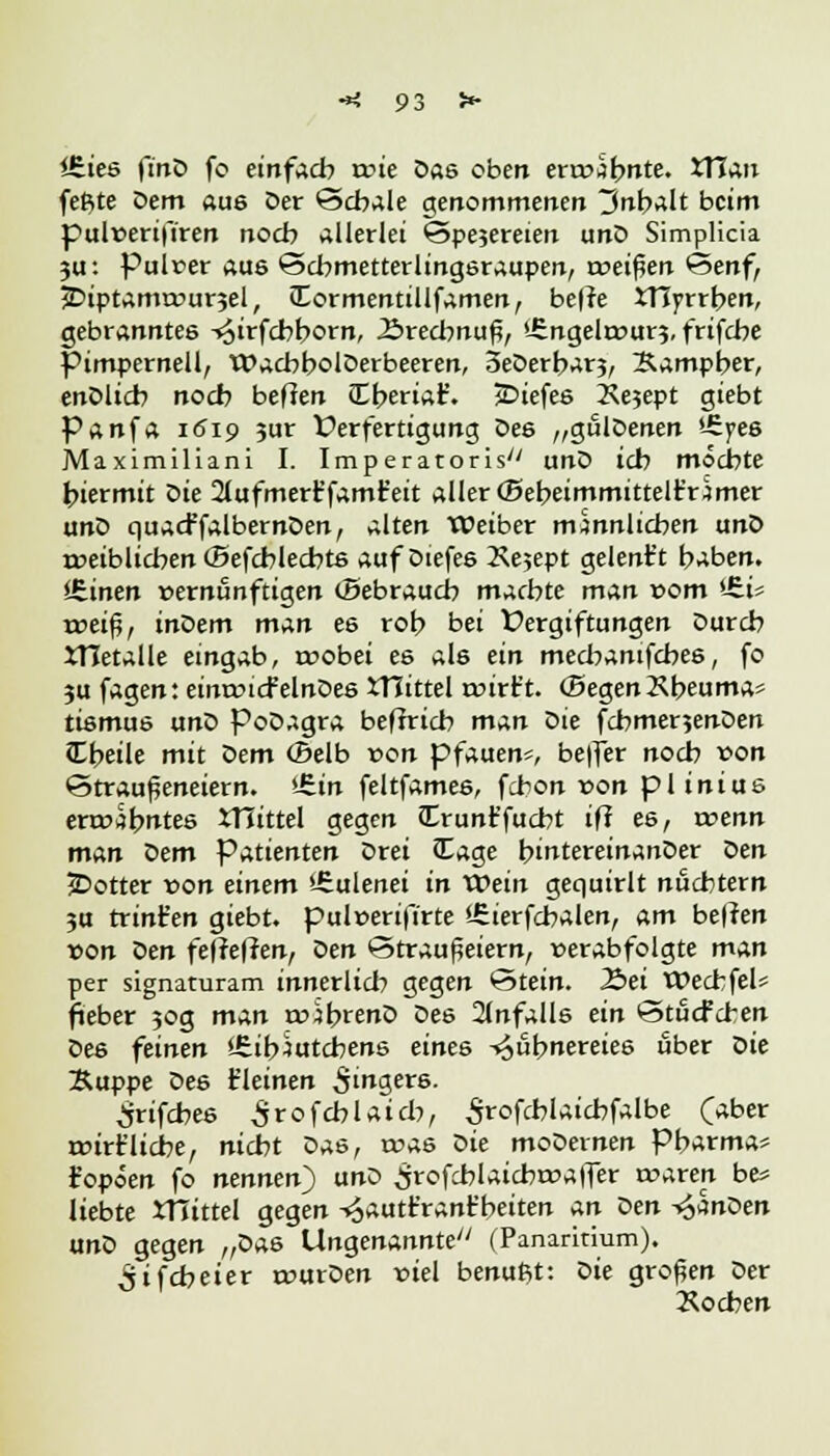 lEies finD fo einfach n?te öas oben ermahnte. XUan feßte Dem aue Der Schale genommenen 3nbalt beim pulüerifiren noch Allerlei <3pe?ereien unD Simplicia 3u: Pulver au6 ©cbmetterlingeraupen, treiben Senf, 3DiptamtDur3el, JEormentillfamen, belle tHyrrben, gebranntes -^irfebborn, 2>recbnuf;, '-Engeltrur?, frifebe pimpernell, WacbbolDerbeeren, oeDerbarj, Sampber, enDltcb noeb beffen Cberiaf. jDiefee Äejept giebt Panfa 1619 3m Verfertigung Dee „gulDenen *-£j>e6 Maximiliani I. Imperatoris unD ich möchte biermit Die 21ufmert'famt'eit aller (Bebeimmittelt'rimer unD quacffalbernDen, alten Weiber männlichen unD umbuchen (Befcblecbte auf Diefee 2\e;ept gelent't b^ben. Üiinen vernünftigen (Bebraucb machte man »om <-£i- mei$, inoem man ee roh bei Vergiftungen Durch JTIetalle eingab, trobei ee als ein mecbanifcbe6, fo 3u fagen: eintricfelnDee XTIittel nnrt't. (BegenKbeuma* tiemue unD PoDagra befrrieb man Die fcbmenenDen Cbeile mit Dem ©elb »on pfauen«, be|fer noch von 6trau£eneiern. *£tn feltfamee, febon von pliniue ertcsbntes JTJittel gegen Crunt'jucbt ifi es, wenn man Dem Patienten Drei JEage bintereinanDer Den £>otter von einem »üulenei in Wein gequirlt nüchtern 3U trint'en giebt. pul»erifirte '.Cierfcbalen, am heften »on oen feffeffen, oen ©traußeiern, verabfolgte man per signaturam innerlich gegen ©tein. .Bei tDecbfel« fneber 30g man rvjbrenD Dee Unfalls ein Stucfd-en Dee feinen '.Sib^utcbens eines ^ubnereiee über Die Suppe Dee t'leinen 5in3er6- ^rifebee Srofcblatcb, Srofcblaicbfalbe (aber roirt'licbe, nicht oas, was Die moDernen Pharma* fopöen fo nennen) unD Srofcblaicbiraffer rwaren be* liebte mittel gegen -^autt'rant'beiten an oen ^anoen anö gegen „Dae Ungenannte (Panaritium). ^tfcheier trurDen viel benuftt: oie großen Der Kochen