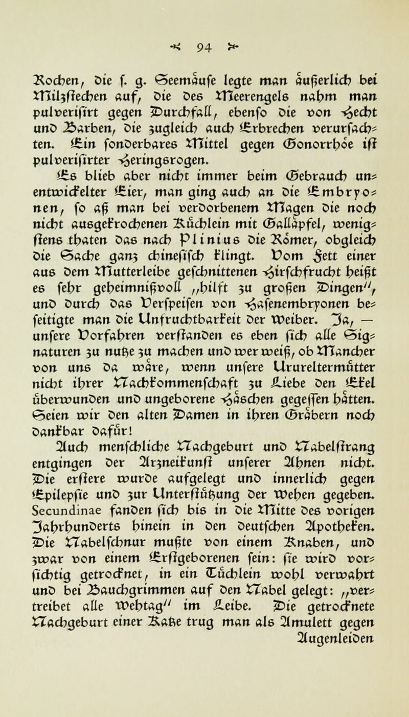 Soeben, Die f. g. ©eemaufe legte man «überlief? bei XTCiljftecben auf, Die oes JTCeerengels nabm man pulnerifirt gegen ^Durchfall, ebettfo Die von ^eebt unD Äarben, Die zugleich aueb '-Crbrecben r>erurfacb* ten. itin fonDerbares XHittel gegen (Bonorrböe ifi pul»eri|lrter -^eringsrogen. Sfee blieb aber niebt immer beim (Bebraucb un* enttoicFelter SEier, man ging aueb an oie iEmbrpo* nen, fo aß man bei »erDorbenem ITTagen öie noeb nicht ausgekrochenen Bucblein mit (Ballapfel, roenig» flene tbaten Das nacb piinius Die Kömer, obgleich Die ©acbe gan? cbinefifcb t'iingt. Vom 5ett einer aus Dem XTCutterleibe gefebnittenen -^irfebfruebt beißt es febr gebeimnißüoE „bilft ?u großen fingen, unD Durcb Das Verfpeifen von -^afenembryonen be* feitigte man öie Unfruchtbarkeit Der Weiber, ~$a, — unfere t?orfabren »erffanDen es eben fieb aüe <5>ig* naturen ?u nufteju machen unD roer rt>eiß, ob JTIancber von uns Da röche, rcenn unfere Urureltermfitter nicht ibrer tTacbr'ommenfchaft ju Äiebe oen <-£fc'el ubenrunDen unD ungeborene Raschen gegeffen bitten. 'Seim mir Den alten JDamen in ibren (Brabern noeb Danfbar Dafür! 2tucb menfchlicbe tTacbgeburt unD £Tabelf?rang entgingen Der 2tr$neir'unft unferer 21bnen nicht. jDte erfiere rourDe aufgelegt txnö innerlich gegen »tpilepfie unD jur Unterfiutyung Der Weben gegeben. Secundinae fanDen fieb bis in Die XTJitte Des »origen 3abrbunDert6 hinein in öen Deutfchen 2ipotbe£en. iDie XTabelfcbnur mußte von einem Knaben, unD jroar von einem ifirflgeborenen fein: fie roirD »or* fi'cbtig getroefnet, in ein Cücblein roobl »ern?abrt unD bei Äaucbgrimmen auf oen XXabel gelegt: „»er* treibet alle Webtag im Jleibe. £>ie getroefnete Nachgeburt einer Ka6e trug man als 2(mulett gegen 2(ugenleiDen
