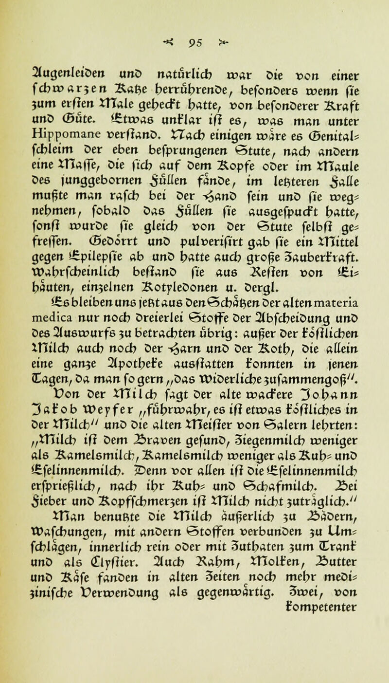 2lugenIeiDen unD natürlich roar Die von einer fcbroarjen &a$e berröbrenDe, befonDers wenn (je jum erfien JTTale gebecft hatte, von befonDerer Kraft unD (Süte. <6tt»a6 unt'lar iff es, roas man unter Hippomane verffanD. *7acb einigen roäre es (BenitaU fcbleim Der eben befprungenen Stute, nach anöevn eine iTIaffe, öie ft'cb auf Dem Kopfe oDer im XTTaule Des junggebornen pullen fanöe, im leftteren SaHe mußte man rafcb bei Der -«^anD fein unD fie t»eg* nehmen, fobalD Oas Süden fie ausgefpucft bttfte, fonfJ rourDe fie gleich von Der Stute felbff ge* freflen. (Beöorrt unD pulüerifirt gab fie ein mittel gegen sfiptlepft'e ab unD hatte auch große 3aubert'vaft. Wabrfcbeinlicb beffanD fie aus Neffen »on J£i« hauten, einjelnen KotyleDonen u. Dergl. ££s bleiben uns jeßtaus DenScbai^en Der alten materia medica nur noch Dreierlei Stoffe Der 2lbfcbeiDung unD Des 2lusrourfs 5U betrachten übrig: außer Der troff lieben ItTilcb auch noch Der -^arn unD Der Kotb, öie allein eine ganje 2lpothefe ausffatten t'onnten in jenen lagen, Da man fo gern „Das WiDerlicbejufammengoß. t>on Der XTIilcb jagt Der alte roaefere 3ob*nn 3 a tob Weyfer „fubrroabr, es iff etroas tödliches in Der JTIilcb unD Die alten XHeifier r>on Salern lehrten: „Xtlilcb tfl Dem 2>ra»en gefunD, 3iegenmilcb rceniger als Samelsmilcb, Kamelsmilch roeniger als Kub* unD iEfelinnenmilcb. i^enn »or allen ifi Die'-£felinnenmilcb erfprießltcb, nach ihr Kub* unD Schafmilch. £>ei Siebet unD Kopffcbmerjen ifi iTCilcb nicht jutriglicb. XTian benußte öie tTJilcb äußerlich »u J&aDern, Wafcbungen, mit anöexn Stoffen »erbunDen 3U Ums fcblagen, innerlich rein oDer mit 3uthaten ?um Cranf unD als Cllyffier. 2lucb Xabm, tHolfen, Butter unD Kafe fanDen in alten Seiten noch mehr meöi* jinifebe ÜerroenDung als gegenwärtig. 3rt>ei, von kompetenter