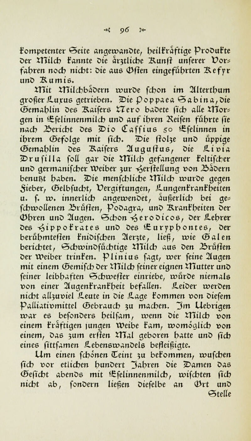 kompetenter Seite angeroanDte, t>cüt'rafttge ProDut'te Der XHilcb t'annte Die amtliche Kunfr unferer Üor* fahren noch nicht: Die aus (Dfien eingeführten Sefyr unD 2*umis. JTJit JTJilcbbaDern n?urDe fcbon im 2Utertbum großer fi.urus getrieben. jDie poppaea Sabina,Die (Bemablin Des Saifers tTero baDete fich aüe *Hor* gen in '.Sfelinnenmilcb unD auf ihren Keifen führte fie nach Bericht Des £>io <£affius 50 '-Sfelinnen in ihrem (Befolge mit fich. 2>ie frolje unD üppige (Bemablin De6 Baifers 2lugufrus, Sie SLivin 2Drufilla foll gar Die *TCilcb gefangener t'eltifcber unD germanifcher Weiber jur -»^erffellung von 2>aDern benutzt haben. jDie menfcblicbe XTlilcb tourDe gegen lieber, (Belbfucbt, Vergiftungen, JLungent'rant'beiten u. f. tx>. innerlich anget»enDet, äußerlich bei ge* fchtoottenen Ärufien, PoDagra, unD BranFbeiten Der (Dbren unD 2lugen. Schon ^eroDicos, Der JLebrer Des -^ippot'rates unD Des '-Surypbontes, Der berühmteren t'niDifchen 2lente, ließ, t»ie (Baien berichtet, ScbroinDfucbtige iTIilcb aus Den 2>ruften Der Weiber trint'en. piinius fagt, n?er feine 2(ugen mit einem (Bemifcb Der XTTilcb feiner eignen XHutter unD feiner leibhaften Scbroeffer einriebe, txmrDe niemals von einer 2lugenr'rant'beit befallen. ÄeiDer twerDen nicht aÜ3u»iel &eute in sie &age Fommen »on Diefem Pattiati»mittel (Bebrauch 3U machen. ~$m Uebrigen roar es befonDers heilfam, xvenn Sit JTJilch von einem t'raftigen |ungen Weibe t'am, momöcjlich von einem, Das jum erflen tMal geboren hatte unD fich eines fittfamen ÄebensroanDels befleißigte. Um einen febonen steint $u bet'ommen, a>ufchen fich r>or etlichen bunDert fahren Sie jDamen Das (Beficht abenDs mit Urfelinnenmilcb, coifchten fieb nicht ab, fonDern ließen Diefelbe an (Prt unD Stelle