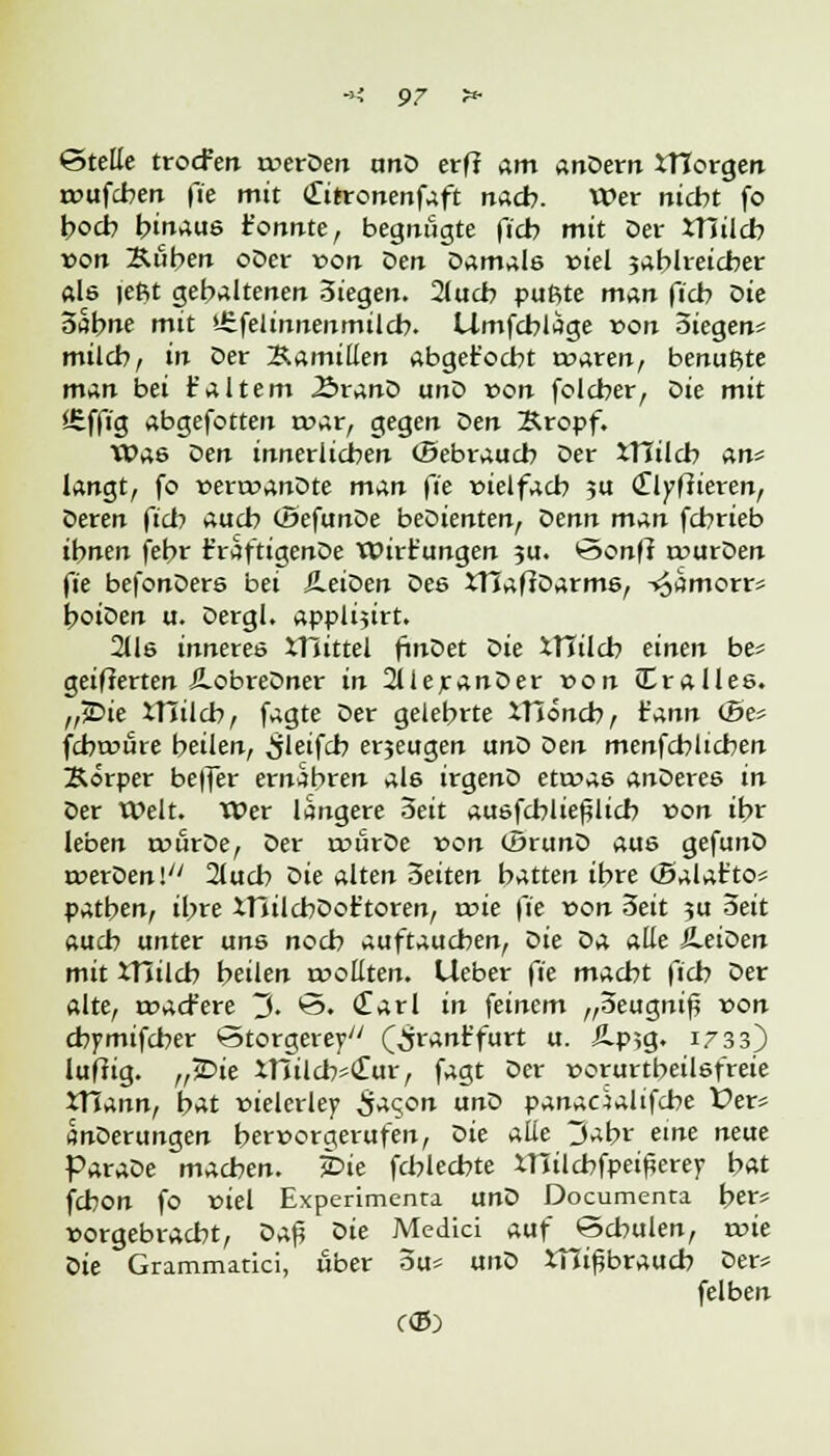 ©teile trocfen roerOen unD erff am anDern XTCorgen rvufcben fie mit Clitronenfaft nach. Wer nicht fo hoch hinaus t'onnte, begnügte ficb mit Der XTSilcb von Kuben oDer von Den Damale viel jablreicber als lefit gehaltenen 3iegen. 2lucb pußte man ficb oie oabne mit >-£felinnenmilcb. Umfcblage von Siegen* milch, in Der Kamillen abget'ocbt rvaren, benußte man bei t'altem .SranD unD von folcber, Die mit iEffig abgefotten rvar, gegen oen Kropf. Was Oen innerlichen (Bebraucb Der XTIilcb an* langt, fo verrvanDte man fie vielfach 5U (Tlyffieren, Deren ficb auch (ÖefimDe beDienten, oenn man fchrieb ihnen febr t'raftigenDe Wirkungen ju. öonft tvurDen fie befonDere bei SLeioen Des XTJaffDarme, T^amorr* hoiDen u. Dergl. applijtrt. 2lle inneres XHittel finDet Die XTTilcb einen be* geifierten iLobreDner in 2UeranDer von dralles. „jDie XTItlcb, fagte Der gelehrte XHöncb, ^Ann iSe* fcbwure beilen, ^jleifcb erjeugen unD Den menfchlicben Körper beffer ernähren al6 irgenD etrvas anDereö in Der Welt. Wer längere oeit au&fcblie^licb von ihr leben tvürDe, Der rrürDe »on (SrunD aus gefunD roerDen!7' 2luch Die alten Seiten hatten ihre (Balat'to* patben, ihre XHilcbDoftoren, rcie fie von Seit 31t Seit auch unter uns noch auftauchen, Die Da alle iLeiDen mit XTIilcb beilen tvoßten. Lieber fie macht ficb Der alte, tvacfere 3. <3. <£arl in feinem „oeugnif »on chymifcher @torgerey/; (^rant'furt u. Ä.p?g. 1733) luftig. „JDie XlfilcbsClur, fagt Der vorurteilsfreie XTfann, hat vielerlei Sac,on unD panadaltfcbe X>er* SnDerungen hervorgerufen, Sie alle 3abr eine neue ParaDe machen, hie fchlecbte xnilcbfpei^erey hat fchon fo viel Experimenta unD Documenta her* vorgebracht, oa$ Sie Medici auf Schulen, roie Die Grammatici, über ou* unD Xui^braucb Der* felben C<5)