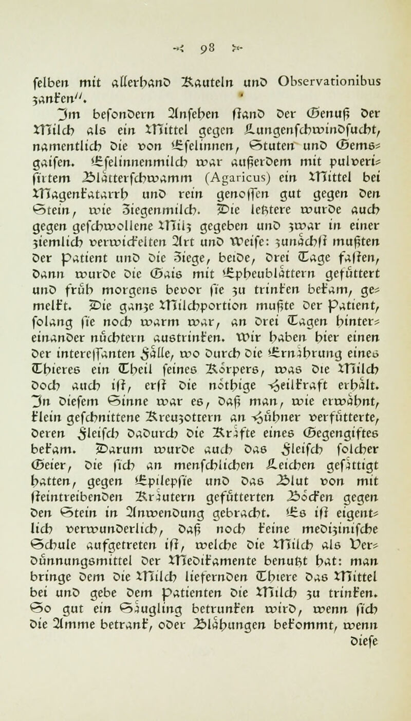 «; 93 »- felbeit mit allerbanD Kauteln unD Observationibus $An?en. 3m befonDern 2lnfeben flanD Der (Benuß Der XTJilcb als ein XTJittel gegen üungenfcbroinDfucbt, namentlich Die von '-Sfelinnen, Stuten unD (Berns* gaifen. Urfelinneumilcb n?ar auflerDem mit pulreri* filtern 2$latterfcbrr>amm (Agaricus) ein XTTittel bei XT?agent'atarrb unD rein geno|fen gut gegen Den ©tein, rrie 3iegenmilcb. jDie lefttere rourDe auch gegen gefcbmollene illii? gegeben unD jcoar in einer jiemlicb vevxvict'elten 2(rt unD Weife: uinacbf? mußten Der patient unD Die Siege, beiDe, Drei (Eage falten, Dann rr>urDe Die (Bais mit 'üpbeublattern gefüttert unD früh morgens beoor fie 311 trint'en betam, ge« melf t. *Die ganje XHilcbportion muflte Der Patient, folang \'ie noeb warm twar, An Drei lagen hinter* einanDer nüchtern austrinten. Wir haben hier einen Der interc|fanten iiaUe, wo Durch Die *-£rn.)brung einen Cbieres ein JEbeil feines Körpers, roas Die IHilch Doch auch i|t, er|? Die nötbige -«oeilr'raft erbalt. 3n Diefem &>inne roar es, Daf? man, rrie ermahnt, t'lein gefchnittene Krcujottern An kühner »erfütterte, Deren $letf<b DaDurcb Die Kräfte eines (Begengiftes bet'am. JDarum ivurDe auch Das 5'eifch folcher (Beier, Die fich An menfehlichen deichen gefittigt hatten, gegen *£pilepfie unD Das 2Mut von mit fteintreibenDeu Kräutern gefutterten Äöcfcn gegen oen Stein in 2lnr»enDung gebracht, 'üs iff eigent* lieb »errcunDerlich, Z>a$ noch feine meDijinifche Schule aufgetreten iff, trelcbe Die XTTilcb als Vett Dünnungsmittel Der XTSeDitamente benutzt bat: man bringe Dem Die XTJilch liefernDen Cbiere Das XTTtttel bei unD gebe Dem patienten oie XThlcb ju trint'en. *5o gut ein Puugling betrunken roirD, wenn fich oie 2lmme betrant', oDer Blähungen bet'ommt, ruenn Diefe