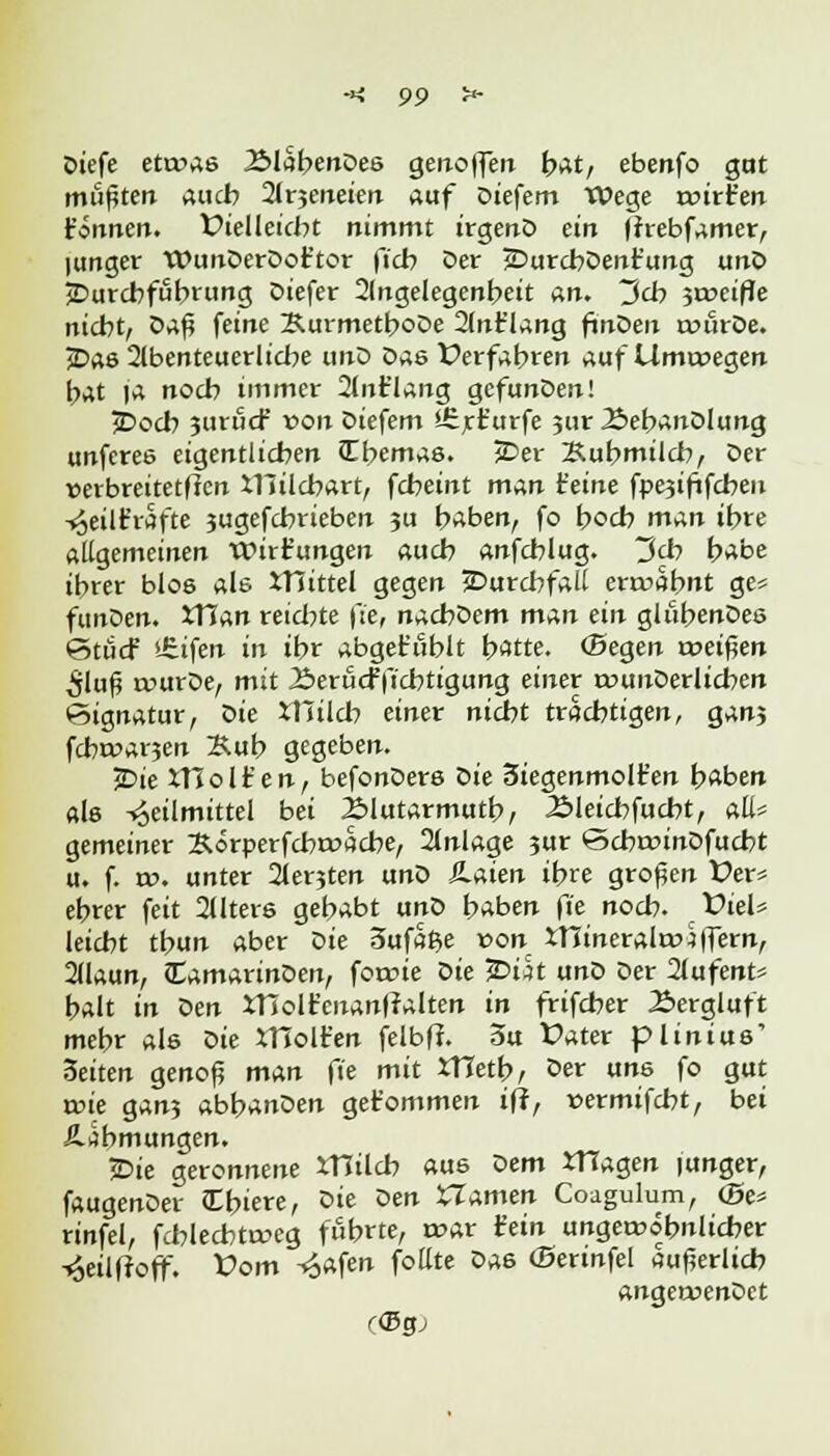 Oiefe eto>as 25labenDes geholfen bat, ebertfo gut mußten auch 2lr$enäen auf Diefem Wege wirken (innen. Vielleicht nimmt irgenD ein jrrebfamer, lunger WunDerDot'tor fiel? Der jDurcbDent'ung unD ^Durchführung Diefer 2(ngelegenbeit an. Udo ^weifte nicht, öaß feine KurmetboDe 2(nt'lang ftnDen nnlrDe. jDas 2lbenteuerliche unD Das Verfahren ^uf Umtoegen bat ja noch immer 2lnr'lang gefunöen! j>ocb 3urücf von Diefem Ürrt'urfe ?ur ÄebanDlung unferes eigentlichen JEbemas. JDer Kuhmilch, öer »erbreitetfien XHilcbart, fcheint man (eine fpesififchen Heilfc'rafte jugefebrieben ju haben, fo boeb man ihre allgemeinen Wirkungen auch anfehlug. ~3<b habe ihrer blos ab JTiittel gegen Durchfall ertrabnt ge* funDen. JTian reichte f:e, nacbDem man ein glühendes ©tücf >£ifen in ihr abgefohlt hatte. (Segen weiften $ln$ rwurDe, mit Berucfficbtigung einer »xmuDerlicben ©ignatur, Die ttnlcb einer nicht trachtigen, ganj fcbt»ar3en Sub gegeben. jDie Xtlolt'en, befonDers Die Siegenmolt'en haben als Heilmittel bei Älutarmuth, 2Meicbfucbt, all' gemeiner Xorperfchroache, 2lnlage 3ur ©cbroinDfucbt u. f. a>. unter 2lerjten unD Haien ihre großen Üer« ebrer feit 2Uters gehabt unD haben fie noch. t>iel* leicht tbun aber t>ie 3ufa$e »on £ninerala>4ffern, 2(laun, CamarinDen, forme oie £>üt unD Der 2lufent* balt in Den Xttolt'enanjralten in frifcher Bergluft mehr als Die tHoHren felbft. 3u Üater plinius' 3eiten genoß man fie mit XTTetb, Der uns fo gut nne gan3 abbanDen get'ommen ifr, »ermifcht, bei ÄJbmungen. jDie geronnene XTIilch aus oem tHagen junger, faugenDer tEbiere, oie Den Uamen Coagulum, (Be* rinfel, fchlechtaug führte, t»ar (ein ungewöhnlicher -^eilfroff. £>om Hafen fottte Das (Bertnfel äußerlich angewendet