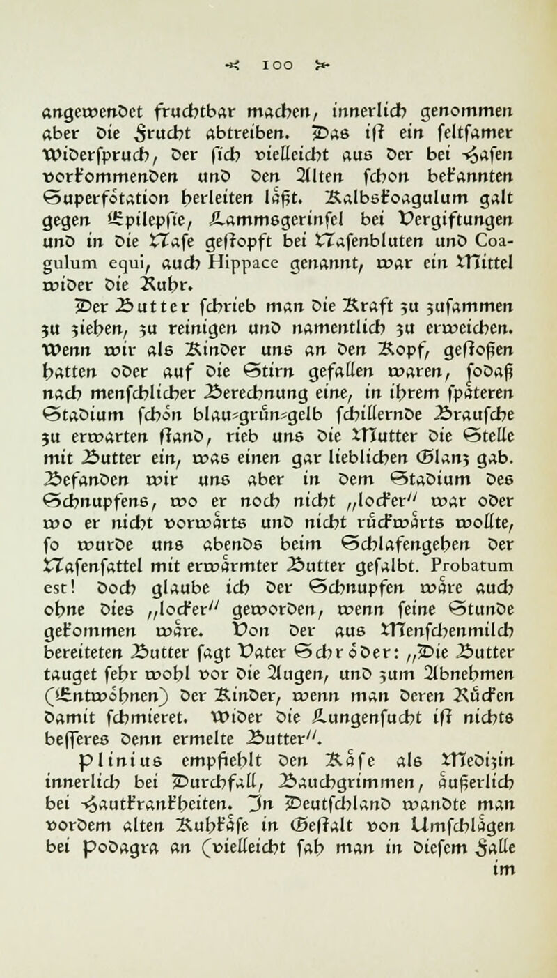 angetoenDet fruchtbar machen, innerlich genommen aber Die Srucbt abtreiben. jDas iff ein feltfamer WiDerfprucb, Der ficb vielleicht aus Der bei ^afen t>ort'ommenDen und Den Qllten fcbon bekannten Superfotation herleiten la^t. Xalbsfoagulum galt gegen JSpilepfte, Äammsgerinfel bei Vergiftungen unD in Die XTafe getropft bei tlafenbluten unD Coa- gulum equi, auch Hippace genannt, i»ar ein tTTittel unDer Die Xubr. £>er Butter fchrieb man Die Xraft ?u jufammen ju jieben, ju reinigen unD namentlich ?u erweichen. XOenn wiv als KinDer uns an den Xopf, geffoßen hatten oDer auf Die Stirn gefallen waren, foDaß nach menfcblicber Berechnung eine, in intern fpateren StaDium fcbon blau*gum«gelb fcbitternDe Äraufche ju erwarten ffanD, rieb uns Die XHutter Die Stelle mit Äutter ein, was einen gar lieblichen (Blanj gab. ÄefanDen wir uns aber in dem StaDium Des Schnupfens, rr>o er noch nicht „locr'er mar oDer wo er nicht »orwarts unD nicht rucfwarts wollte, fo wurDe uns abenDs beim Schlafengehen Der tZafenfattel mit erwärmter 2>utter gefalbt. Probatum est! Doch glaube ich Der Schnupfen wäre auch ohne Dies „locFer geworDen, voenn feine StunDe get'ommen wäre. Von Der aus XTTenfcbenmilcb bereiteten Äutter fagt Vater Sehr «Der: ,ßb>ie Äutter tauget febr wobl vor die 2tugen, unD ;um abnehmen (»Entwöhnen) Der SinDer, wenn man Deren Hudren damit febmieret. WiDer die Ä.ungenfucht ifl nichts befferes denn ermelte 2>utter/y. plinius empfiehlt den &Sfe als XVLediiin innerlich bei Durchfall, Bauchgrimmen, äußerlich bei -«oautFrant'heiten. in jDeutfcblanD wanDte man »orDem alten Äubt'afe in (Befralt von Umfchlagen bei poDagra an (vielleicht fab man in Diefem Satte im