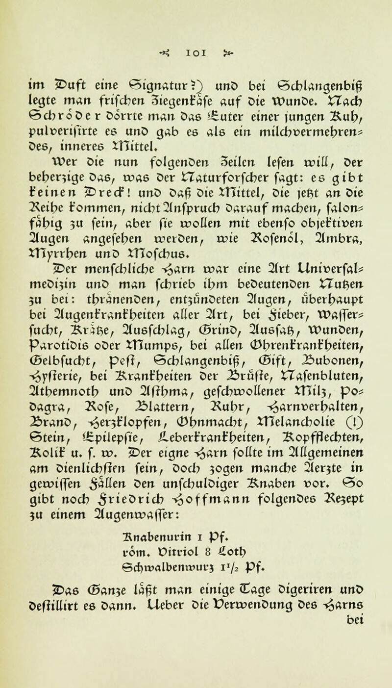 im £>uft eine Signatur?) unD bei Schlangenbiß legte man frifcben oiegent'afe auf Die WunDe. XTacb ScbroDe r Dörrte man Das »-Euter einer jungen Bub/ pulnerifirte es unD gab es als ein milcbüermebren« Des, inneres XHittel. Wer Die nun folgenDen 3eilcn lefen rcitt, Der beberjige Das, roas Der ITaturforfcber fagt: es gibt feinen jDrecf! unD üo.$ Die tHittel, Z>ie jeßt An Sie 2\etbe t'ommen, nicht 2lnfprucb Darauf machen, falon* fähig ?u fein, aber fie rooüen mit ebenfo obiet'tiüen 2lugen angefeben rcerDen, rr»ie Äofenöl, 2(mbra, XHyrrben unD ITTofcbus. £>er menfcblicbe -^arn mar eine Qltt lininerfal* meDijin unD man fcbrieb ihm beDeutenDen tTufcen 3u bei: tbranenDen, entjiinDeten 2(ugen, überhaupt bei 2lugent'rant'beiten aller 2lrt, bei lieber, Waffer* fucht, &r;ße, 2lusfchlag, (SrinD, 2lusfa£>, WunDen, ParotiDis oDer iTJumps, bei allen (Dbrenfranfbeiten, (Belbfucbt, peff, Schlangenbiß, ©ift, Äubonen, -^yfterie, bei Krant'beiten Der Ärüffe, XTafenbluten, 2ltbemnotb unD 2l|tbma, gefcbroollener XHilj, po* Dagra, 2*ofe, Älattern, Äubr, -»oarn»erhalten, ÄranD, ^e^flopfen, (Ohnmacht, XTJelancbolie (1) Stein, lEpilepfte, Jleberr'rant'beiten, Kopfflecbten, &oltt' u. f. w. £>er eigne ^arn follte im 2lllgemeinen am Dienlichem fein, Doch 3ogen manche 21erjte in geroiffen S^in Den unfcbulDiger Knaben vor. So gibt noch ^rieDricb -^offmann folgenDes 2Se?ept ju einem 2lugenrr>a|f~er: Snabenuriit i Pf. röm. Pimol 8 Äotb Scf)t»«lbent»ui-j vj2 Pf. £>as (Ban^e laßt man einige Sage Dtgeriren unD Deffillirt es Z>nnn. Heber Die ÜerroenDung Des ^arns bei