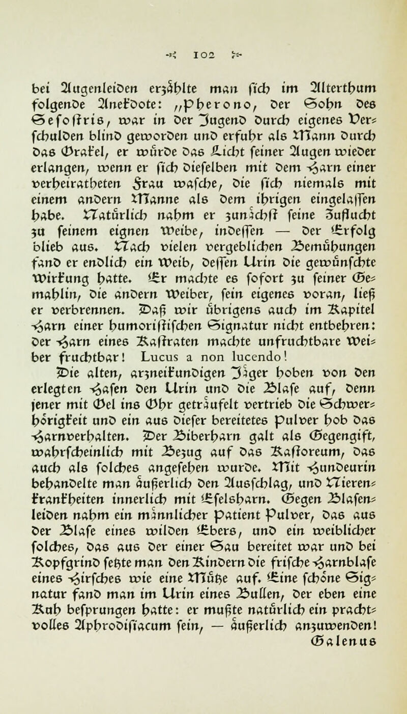 bei 2UtgenleiDen erjSblte man fidb im 2(Itertbum folgenDe 2liiefDote: „pberono, Der Sobn Des ©efofrris, rvar in Der 3ugenD Durch eigenes f er« fcbulDen blinD getvorDen unD erfuhr als XTJann Durch Das (Drat'el, er rvurDe Das JLicbt feiner 2lugen rvieDer erlangen, wenn er ficb Diefelben mit Dem -§arn einer »erbeiratbeten Srau tvafcbe, die ficb niemals mit einem anDern ITIanne als dem ibrigen eingelaufen habe, £Zaturlicb nabm er junScbfr feine 3uflucbt ?u feinem eignen Weibe, inDeffen — Der Erfolg blieb aus. tlacb vielen vergeblichen Bemühungen fand er enDlicb ein Weib, Deffen Urin Die getvönfcbte Wirt'ung hatte. Ürr machte es fofort ?u feiner (5e« mahlin, Die unfern Weiber, fein eigenes voran, ließ er verbrennen. 5Daß rr>ir übrigens auch im Kapitel -^arn einer bumori|tifcben Signatur nicht entbehren: Der -s^arn eines Xaffraten machte unfruchtbare Wei» ber fruchtbar! Lucus a non lucendo! JDie alten, arjneit'unDigen 3$ger hoben von Den erlegten -<oafen Den Urin unD die Älafe auf, Denn jener mit 0el ins <!)br getraufeit vertrieb die ©cbtver* berigt'eit unD ein aus Diefer bereitetes pulver hob Das -»Jarnverbalten. JDer Biberbarn galt als (Begengift, rvabrfcheinlich mit 2>ejug auf Das Kafioreum, Das auch als folcbes angefeben ivurDe. XFLit ^unDeurin bebanDelte man äußerlich den 2lusfcblag, unD XTieren« franfbeiten innerlich mit iEfelsbarn. (Segen Blafen* JeiDen nabm ein minnlicher patient Pulver, Das aus Der Blafe eines rvilDen Ißbers, unD ein rveiblicber folcbes, Das aus Der einer ©au bereitet tvar unD bei KopfgrinD fefyte man Den Rindern die frifcbe -^arnblafe eines -^irfcbe6 rvie eine XTCiifce auf. Vtine fcbone Sig* natur fanD man im Urin eines JSutien, Der eben eine Äab befprungen batte: er mußte natürlich ein pracbt« volles 2lpbroDifiacum fein, — äußerlich anjurvenDen! (Salenus