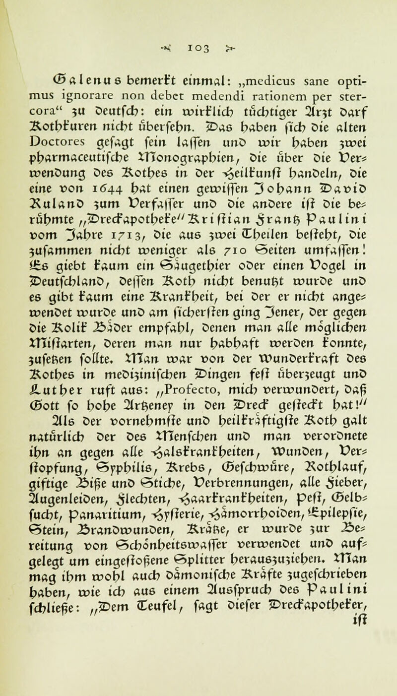 (Balenus bemert't einmal: „medicus sane opti- mus ignorare non debet medendi rationem per ster- cora ?u Deutfcb: ein roirr'licb tüchtiger 2lr?t Darf Äotbt'uren nicht uberfebn. £>ae habe» fi'cb öte alten Doctores gefagt fein laffen unD ix>tr haben 3t»ei pbarmaceutifcbe XHonograpbien, öte über Die £>ers rrenDung Dee Xotbes in Der ^eilt'unff banDeln, Die eine von 1644 bat einen gennffen Johann 3DaruD JlulanD }um ferfaffer unD oie anDere iff Die be* rühmte „£>re<fapotbe£e/y&riffian ^ranft Paul int vom tfobre 1713/ oie aue 5tnei (Ebeilen be(?et?t, Die 3ufammen nicht roeniger als 710 Seiten umfaffen! *£e giebt faum ein Siugetbier oDer einen Vogel in JDeutfcblanD, Deffen Äoth nicht benuftt rourDe unD es gibt t'aum eine Ärant'beit, bei Der er nicht ange= rcenDet a>urDe unD am ficber|?en ging 3ener, Der gegen oie Äolif ÄaDer empfahl/ oenen man alle möglichen iTIifiarten, Deren man nur habhaft roerDen tonnte, 3ufeßen follte. XTIan war von Der WunDert'raft Des Kotbee in meDi3inifchen jDingen fefi uberjeugt unD Äutber ruft aus: „Profecto, mich v>ern?unDert, Daß (Sott fo bobe 21rfteney> in oen jDrecf gefrecft bat! 2Us Der »ornebmfie unD beilt'rSfttgffe Xotb galt natürlich Der Deö XTIenfcben unD man t-erorDnete tbn an gegen alle ^abr'rant'beiten, WunDen, fer* ffopfung, Syphilis, ]Rreb6, ©efcbrtftire, Kotblauf, giftige 2>i$e unD Stiche, Verbrennungen, alle lieber, 2lugenleiDen, Siebten, -^aart'rant'beiten, peff, ©elb* fucbt, panaritium, -<6yfferie, ^ämorrboiDen, »-Cptlepfie, Stein, ÄranDtounDen, Kräfte, er rourDe ?ur Äe* reitung von Scbönbeitstraffer »ertrenDet unD auf* gelegt um eingefrorene Splitter heraushieben. iTian mag ihm roobl ««<*> Damonifcbe »rafte sugefcbrieben haben, roie ich aus einem 2Jusfprucb Des Paul int fcbließe: „£>em Teufel, fagt Diefer SDrecfapotbet'er, ift