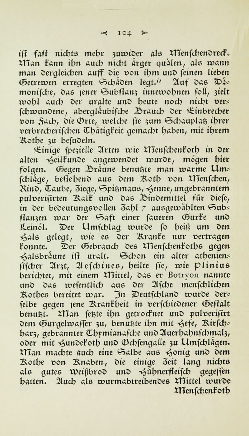 tf? faff nichts mehr juttnDer als XHenfcbenDrecf. XHan t'ann ibn auch nicht ärger quälen, als wann man Dergleichen auff oie von ibm unD feinen lieben (Betreroen erregten ScbaDen legt. 2luf Das ©5* monifcbe, Das |ener Subfran; inneroobnen foü, sielt rwobl auch Der uralte unD beute nocb nicbt »er* fcbrounDenc, aberglaubifcbe .Brauch Der stinbrecber von 5^cb, oie Orte, rcelcbe fte ?um <3cbauplafc ibrer verbrecberifcben Cbätigteit gemacht baben, mit ibrem Kotbe ,u befuDeln. »einige fpejiette 2(rten roie JTJenfcbent'otb in Der alten -^eilfunDe angeruenDet rcurDe, mögen biet folgen. Gegen Äraune benußte man roarme Um* fcblage, befiebenD aus Dem Xotb von Ifienfcben, Kino, Caube, Siege, *3piftmaus, trenne, ungebranntem pul»erifirten Aalt' unD Das ÄinDemittel für Diefe, in Der beDeutungsvoüen oabl 7 ausgezahlten öub* fran?en roar Der Saft einer faueren (Bitrt'e unD Ä.einöl. jDer Umfcblag rourDe fo bei£ um Den Hals gelegt, rcie es Der Brant'e nur »ertragen tonnte. 2>er Gebrauch Des IHenfcbent'otbs gegen Halsbräune iff uralt. Schon ein alter atbenien* fifcber 2lr3t, 21efchines, beute fte, wie plinius berichtet, mit einem XHittel, Das er Botryon nannte unD Das öffentlich aus Der 21fcbe menfcblichen Kotbes bereitet «rar. ~J>n £>eutfcblanD amrDe Der* felbe gegen |ene Srant'beit in »erfchieDener (Befralt benußt. XTinn fefite ibn getrocfnet unD pul»erifirt t>em (Surgetoaffer ?u, benuftte ihn mit Hefe, Äirfch* bar3, gebrannter (Lbymianafcbe unD2luerbabnfcbmal5, oDer mit -^unDetotb unD (Dcbfengatte ?u Umfchlagen. JTian machte auch eine Salbe aus Honig unD öem Kotbe »on Knaben, oie einige 3eit lang nichts als gutes WeißbroD unD H«bnerfleifcb gege|fen batten. 2luch als rourmabtreibenDes XHittel rourDe XTTenfcbenfotb