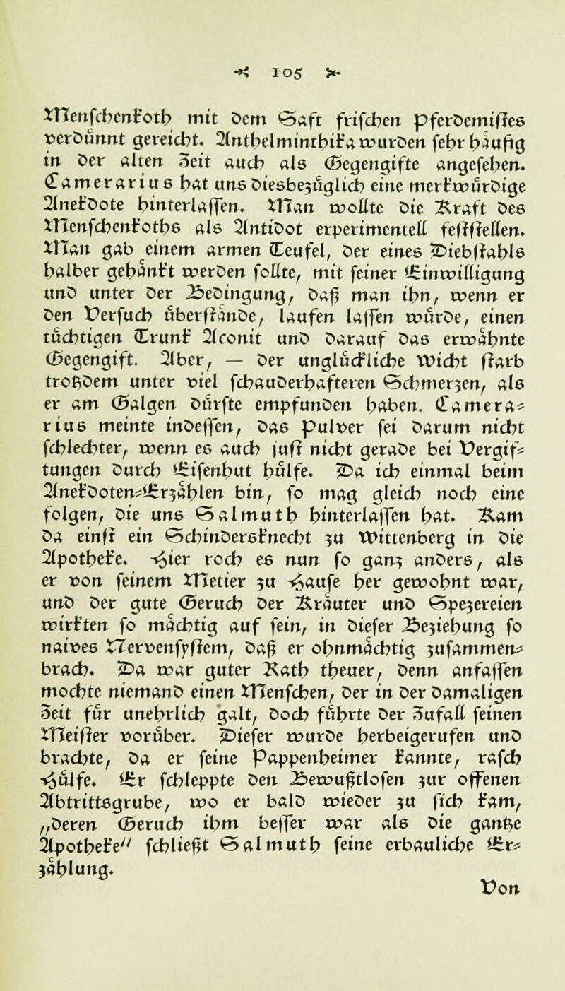 io5 XHenfcbentotb mit Dem Saft frifcben pferDemiflee »eröfinirt gereicht. 2(ntbelmintbir'aa->urDen fehrbSufig in Der altert Seit auch als ©egengifte angefeuert. Clamerarius bat uns Dieebejtiglicb eine mert'cDurDige 2(net'Dote binterlaffeit. XTTan rooEte Die Kraft Des menfcbenr'otbs als 2lntiDot erperimentell fefrfMen. VTian gab änem armen (Eeufel, Der eines £>iebfrable halber gebanft merDen fottte, mit feiner »Sinonlligung unD unter Der 2>eDingung, Daf} man ihn, toenn er Den Üerfucb überfrinDe, laufen laffen rcurDe, einen tüchtigen Irunf Hconit unD Darauf X>as ermahnte (Begengift. 2lber, — Der unglückliche Wicht flarb troßDem unter viel fcbauDerbafteren ©cbmerjen, als er am ©algen Durfte empfunDen haben. Camera* rius meinte inDelfen, oas pulwer fei Darum nicht fcblechter, roenn ee auch jufi nicht geraDe bei Üergtf= tungen Durch itifenbut hülfe. £>a ich einmal beim 2lnet'Doten**ür5ablen bin, fo mag gleich noch eine folgen, Die uns *Salmutt> btnterla|fen bat. 2Um öa einfi ein SchinDerefnecbt 3U Wittenberg in Die 21potbefe. -^ier roch es nun fo gan; anDers, als er von feinem XHetier ?u -^aufe her gewohnt trar, unD Der gute (Berucb Der Krauter uno ©pejereien rcirt'ten fo machtig auf fein, in Diefer Äejiebung fo naittes STerüenfpffem, Daf? er ohnmächtig jufammen* brach. ?Da a>ar guter 2\atb theuer, Denn anfa|fen mochte niemanD einen XHenfcben, Der in Der Damaligen 3ett für unehrlich galt, Doch führte Der 3ufaK feinen OTeifter worüber. jDiefer rourDe herbeigerufen unD brachte, Da er feine Pappenheimer kannte, rafcb -v^ulfe. ÜJr fchleppte Den Äeroufjtlofen 3ur offenen 2lbtrittegrube, r»o er balD rcieDer ?u fich tarn, „Deren (Beruch ibnt be|fer war als Die ganße ilpotberV' fehltest ©almutb feine erbauliebe i£v* jablung. Von