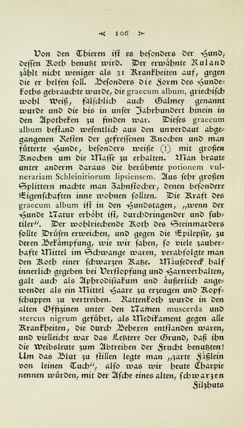 Von Den £b»eren iß es befcnDers Der T^unD, Deflert Kotb benufit t»irD. 5Der ermahnte 2< ul an D 3at>It nicht meniger als 31 Krant'beiten auf, gegen Die er helfen foE. ÄefonDers Die ^jorm Des -^unDes t'otbs gebrauchte murDe, ok graecum album, griechifch roobl Weiß, ftilfd?Itcb auch (Balmey genannt murDe unD Die bis in unfer 3abrbunDert hinein in Den 21potber'en 3U finDen mar. £>iefes graecum album beffanD mefentlicb aus ^>en unwerDaut abge* gangenen 2veflen Der gefreffenen ~B.no<ben unD man futterte -*$unDe, befonoers voeifie CO * 9i'°fJe'1 Knochen um tie ITTaffe ?u erhalten. *Tian braute unter anDerm Daraue <>k berühmte potionem vul- nerariam Schleinitiorum lipsiensem. 21us fehr großen Splittern machte man 3abnfiocber, öenen befonDere Sfiigenfcbaften inne wohnen feilten. >Die Kraft Des graecum album iff in Den -i^unDetagen, ,,xvenn Der -«^unDe tZatur erhöht iff, DurchDringenDer unD fub* tiler/y. 2Der moblriecbenDe Kotb De6 @teinmarDers fotlte jDriifen ermeieben, unD gegen t>k *-£pilepfie, ju Deren Äet'ampfung, mie mir faben, fo viele ?auber* hafte JTiittel im ©cbmange a->aren, »erabfolgte man Den Kotb einer febmar^en Ka$e. XTI^ufeDrecf half innerlich gegeben bei Verfiopfung unD -^arnveihalten, galt auch ale 2lpbroDifiar'um unD äußerlich ange* menDet als ein JTiittel -i^aare }u erjeugen unD Kopfs fchuppen ?u vertreiben. 2\attent'otb murDe in den alten (Dffoinen unter t>en Flamen muscerda unD stercus nigrum gefuhrt, als XHeDifament gegen alle Krant'beiten, Die Durch .Beberen entfianoen waren, unD »ieEeicbt mar Das Äefttere Der (BrunD, oa$ ihn ök tüeibsleute 3um abtreiben Der Stucbt benußten! Um Das Älut ju füllen legte man „5arte $)filein von leinen {Euch, alfo mas mir beute (Tbarpie nennen mfirDen, mit Der 2tfcbe eines alten, febmarjen 5ü?b«ts