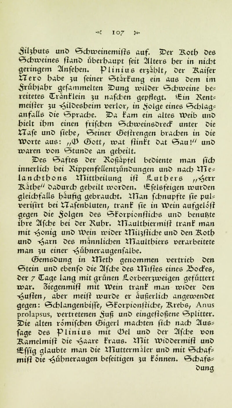 ■*< IOZ >»- $il$but& unD ©cbrveinemifrs auf. JDer 2totb Des ^cbrveinee ftanD überhaupt feit alters ber m nicht geringem 2(nfeben. piiniue e^Sblt, Der Xaifer £Zero habe 3U feiner ©türr'ung ein aus Dem im ^rubjabr gefammelten jDung rvilDer ©cbrveine be* reitetes Crantlein ?u nafcben gepflegt. £,in Xent* meiner ju -^ilöeebeim verlor, in ^olge eines ©cblag« anfaüs Die öpracbe. JDa tarn ein altes Weib «nD hielt ibm einen frifcben ©cbrvein6Dred' unter X>ie £Zafe unD fiebe, ©einer (öetfrengen brachen in Sie Worte aue: „<J3 (Bott, rvat fünft Dat ©au! unD rvaren von te>tunDe An gebeilt. jDee ©aftee Der Koßäpfel beDiente man ftcb innerlich bei KippenfellentjunDungen unD nacb XTJe* lancbtbone XTTittbeilung ifr £utbers ,^err ÄJtbe DaDurcb gebeilt tvorDen. Urfelöfeigen rvurDen gleicbfatte häufig gebraucht. XTi^n fcbnupfte fie pul« verifirt bei XIafenbluten, tranf fte in XOein aufgelofr gegen Die folgen Des ©t'orpionfticbe unD benu^te ibre 2(fcbe bei Der 3^ubr. XHaultbiermil? tränt' man mit -*6°^ig unD Wein anDer xnii?fticbe unD Z>en Sotb «nD -^arn De6 männlichen XTJaultbiere perarbeitete man 5U einer ^ubneraugenfalbe. (BemeDung in XTietb genommen vertrieb Z>en Stein unD ebenfo i>ie 2(fcbe Des XTiißes eines 2>ocfee, Oer 7 Cage lang mit grünen iLorbeerjtoeigen gefuttert voox. 3iegenmif? mit XOein tranf man rviDer t>en -puffen, aber meiff rvurDe er äußerlich angervenDet gegen: ©cblangenbilfe, ©t'orpionlricbe, Srebe, Anus prolapsus, vertretenen ^jufj unD eingebogene Splitter. 3Die alten römifcben (Bigerl machten fich nach 2tu6« fage Des piiniue mit (Del unD Der 21fcbe von 2Umelmifr Die -^aare t'raus. 5T?it WiDDermift unD Itfft'g glaubte man Qie XTIuttermMer unD mit ©cbaf* mifr t>ie -^ubneraugen befeitigen ju tonnen, ©cbafs= Dung