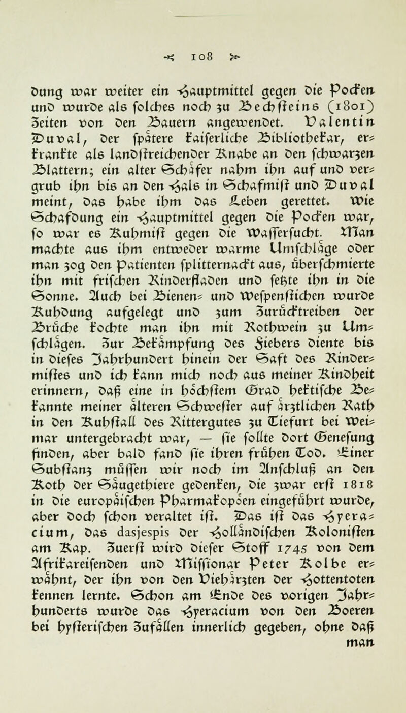 io8 Dung mar weiter ein -«oauptmittel gegen Die PocFen unD rourDe als folcbes noch ?u Äecbfteins (1801) Seiten von Den 2>auern angexrenDet. Valentin jDur>al, Der fpatere Caiferlicbe .Bibliotbefar, er* ifrant'te Ale lanDftreicbenOer Knabe an Den fcbroarjen .Blattern; ein alter Schäfer nabm ibn auf unD »er* grub ibn bis An öen -^als in Scbafmiff unD jDu»al meint, Das J^be ihm Das Sieben gerettet. Wie ScbafDung ein -^auptmittel gegen Die Pocfen »rar, fo mar es Bubmif? gegen Die Walferfucbt. XTTan machte aus ifc»m entrceDer roarme Umfcblage oDer man 50g öen patienten fplitternacft aus, überfcbmierte ibn mit frifcben 2\inDerfJaDen unD feßte ibn in Die Sonne. 2lucb bei J&ienen* unD Wefpenfiicben rourDe XubDung aufgelegt unD jum SuröcFtreiben Der 2>rucbe föchte mAn ibn mit Rotbroein ?u Lim* fcblagen. 5ur 2>efc'ampfung Des Fiebers Diente bis in Diefes tJabrbunDert hinein Der Saft Des XinDer* miffes unD icb rann micb noch aus meiner XinDbeit erinnern, Daß eine in b«cbfiem (BraD bet'tifcbe 2>e* t'annte meiner alteren Scbrceffer auf ärztlichen Ratb in Den Kubffatt Des Rittergutes su tTiefurt bei U>ei* mar untergebracht war, — fie fottte Dort (Senefung finDen, aber balD fanD fie ihren frühen iEoD. lüiner Subftan3 muffen roir nocb im 2tnfcbluf5 An Öen Äotb Der öaugetbiere geDent'en, öie 3roar erff 1818 in Die europaifcbeu pbarmat'opöen eingeführt rourDe, aber Doch fcbon veraltet ifi. 2£>a6 ifl Das -«5yera* cium, Das dasjespis Der -^ottanDifcben Soloniffen am X.Ap. Suerff roirD Dicfer Stoff 1745 von Dem 2lfrit'areifenDen unD ttliffionar Peter Äolbe er* roabnt, Der ibn von Den Viebmten Der -«Jottentoten t'ennen lernte. Schon am UinDe Des vorigen 3abr* bunDerts rourDe Das -*5yeracium von Den Äoeren bei bpfarifcben Sufalfen innerlich gegeben, obne Dafj n\An