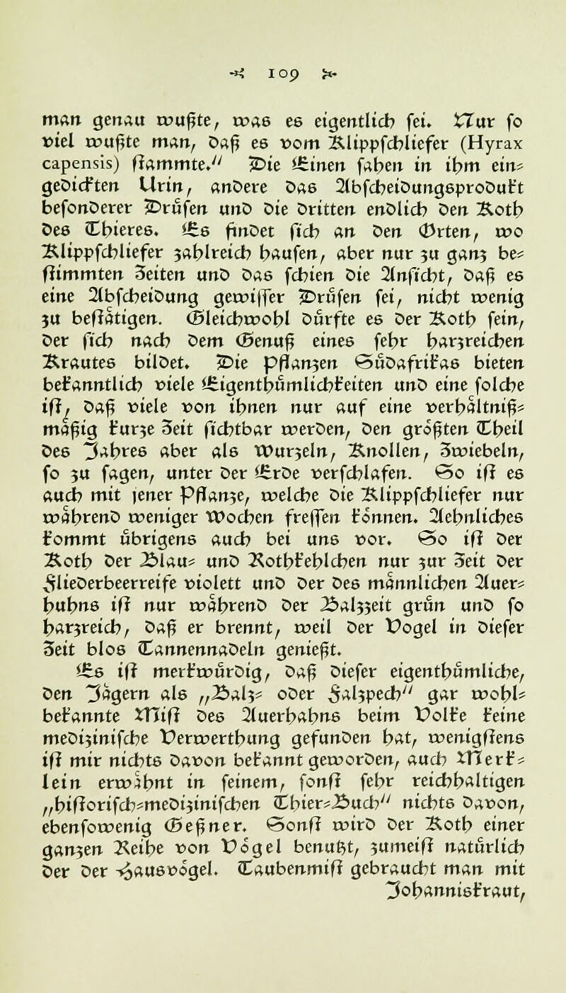 man gertau wußte, was es eigentlich fei. XTat fo fiel teufte man, Daß es vom Klippfcbliefer (Hyrax capensis) flammte. jDie Vitien faben irr ibm ein» geDicften Urin, andere Das 2lbfcbeiDungsproDut't befonDerer Brufen unD Die Dritten enDlicb Den Äotb Des Cbieres. *6s finDet ft'cb an oen <Prten, t»o Klippfcbliefer jablreicb baufen, aber nur 3U gan? be* ffimmten 3eiten unD Das febien oie 2lnficbt, Daß es eine 2lbfdbeiDung geauffer Brufen fei, niebt tvenig 3U betätigen. (Sleicbtvobl Durfte es Der Xotb fein, Der fieb nacb ^>em (Benuß eines febr b^rjreicben Krautes bilDet. 5Die pflanjen SuDafrit'as bieten befc'anntlicb »tele ifeigentbumlicbt'eiten unD eine folebe ifi. Daß viele von ihnen nur auf eine verbaltniß? maßig r'ur?e 3eit fiebtbar tverDen, Den größten JCbeü Des 3abree aber als Wurjeln, Knollen, 3tviebeln, fo ?u fagen, unter Der 'JrrDe verfcblafen. So ifi es aueb mit iener Pflanze, tvelcbe Die Klippfcbliefer nur tvabrenD weniger tDocbcn freffen t'önnen. 2lebnlicbes fommt übrigens aueb bei uns vor. @o ifi Der Äotb Oer Älau* unD Kotbt'eblcben nur 3ur Seit Der ^vlieDerbeerreife violett anö Der Des mannlicben 2luer* bubns if? nur roabrenD Der Äaljjeit grün unD fo banreieb, oa^ er brennt, roeil Der fogel in Diefer 3eit blos fcj,nnennaZ>eln genießt. iS.6 tff merr'tvurOig, z>a^ Diefer eigentbömlicbe, oen Jägern als ,,2»al?» oDer ^al5pecby/ gar jvobl* bet'annte XTüfi Des 2luerbabns beim £>olr'e Heine meDtjinifcbe fenvertbung gefunDen bat, tvenigflens ifi mir niebts Davon bet'annt getvorDen, aueb XUerf * lein envSbnt in feinem, fonff febr reicbb*lttgen „bifforifcb*meDijinifcben ibier*J2>ucby/ niebts Davon, ebenfotvenig (Beßner. *3onff wirD Der Kotb einer ganjen 2<eibe von X>ögel benußt, jumeif? natürlich Der Der -^auswogel. Caubenmifi gebraucht man mit ^obannist'raut,