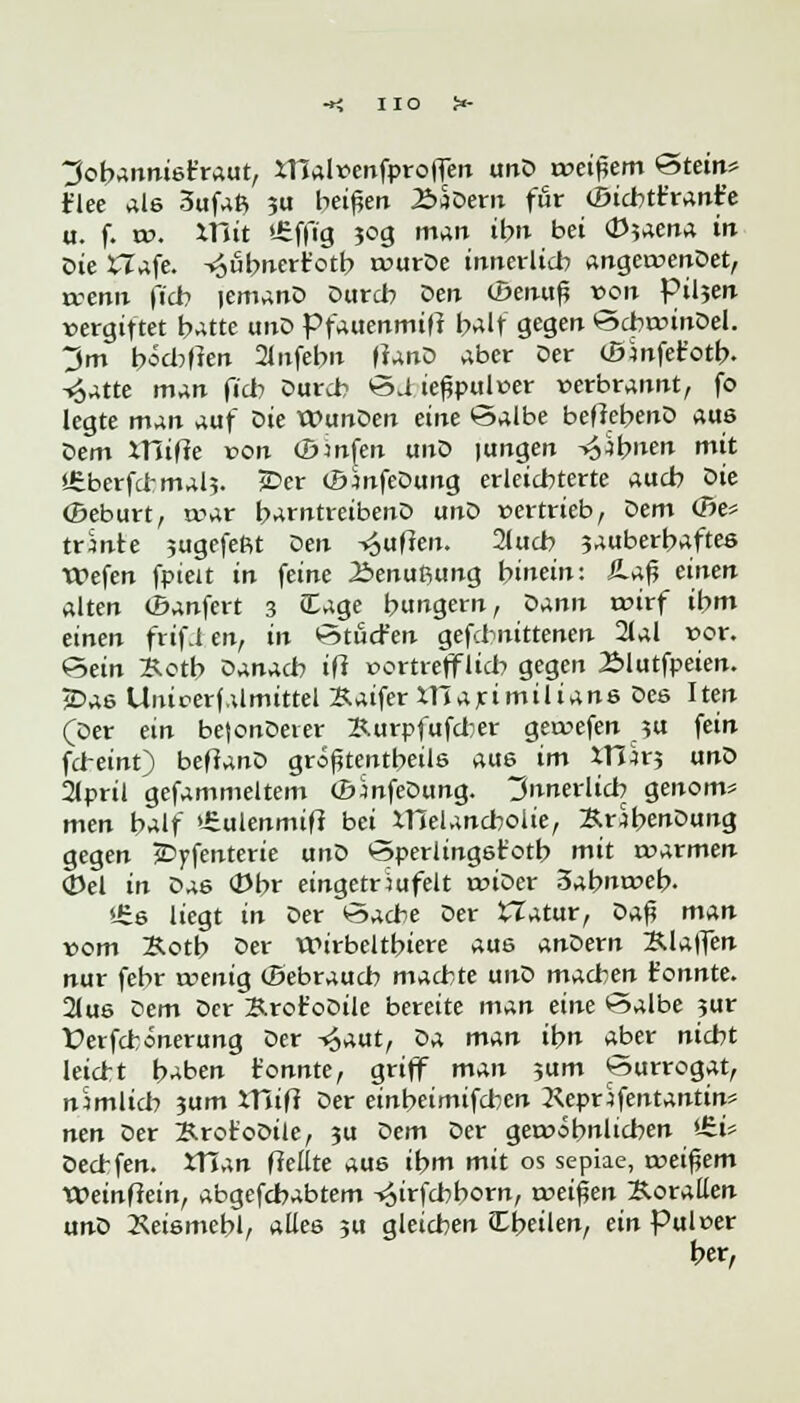 HO J»- 3obannist'raut, XTlalvenfprolfen unD roeipem &tein* t'lee als 3ufafc 3« beißen £>$Dern für (öid?tt'rant'e u. f. to. XUit *£ffig $og man ibn bei <D5aena in Die tTafe. Vjubnert'otb rvurDe innerlich angetvenDet, tvenn ficb lemanD Dur* Den (Benuß von Pilsen vergiftet batte unD Pfauenmiff balf gegen SdwinDel. ~J>m bödmen 21ufebn flanD aber Der (Blnfet'otb. -«Satte man fieb Durch ©d iefjpul»er »erbrannt, fo legte man auf Die tt>unDen eine *s5albe befiebenD aus Dem xnijxe von (Dmfen unD |ungen ^;bnen mit »£berfd-mal5. £>er (BmfeDung erleichterte aueb öie ©eburt, war barntreibenD unZ> vertrieb, Dem (Be* trmte jugefeRt Den -Ruften. 2tucb 3auberbaftes tPefen fpieit in feine 25enußung hinein: SLa% einen alten (Banfert 3 (Eage hungern, Dann wirf ibm einen frifi en, in ötuefen gefebnittenen 21al vor. &ein Äctb Danach ifi »ertrefflieb gegen Älutfpeien. jDas Unicerf.dmittel 3-aifer XHarimilians Des Iten (Der ein be(onDeier Xurpfufcber gervefen ?u fein febeinf) befianD größtenteils aus im XTlk? unD 2lpril gefammeltem CEnnfeDung. Innerlid? genom* men balf >£ulenmift bei Xneland?olie, KrSbenDung gegen jDyfenterie unD öperlingstotb mit warmen 0el in Das (Dbr eingeträufelt tviDer 3abnt»eb. *£s liegt in Der öaebe Der tTatur, Qa$ man vom Sotb öer Wirbeltbiere aus anDern Klaffen nur febr wenig (Bebraucb machte unD machen t'onnte. 21us z>em Der Krot'oDile bereite man eine v-^albe 3ur Üerfchonerung Der ^aut, iia man ibn aber nicht leiert haben t'onnte, griff man ?um ^urrogat, nimlich 3um Xttifi Der einbeimifd^en 2<epnfentantin* nen Der B.ror'oDile, 3U Dem Der gewöhnlichen *£i* Dedfen. XTTan freute aus ibm mit os sepiae, weitem XOeinftein, abgefebabtem ^irfebborn, treiben Korallen unD Xeismebl, alles 3U gleichen Cbeilen, ein Pul»er ber,