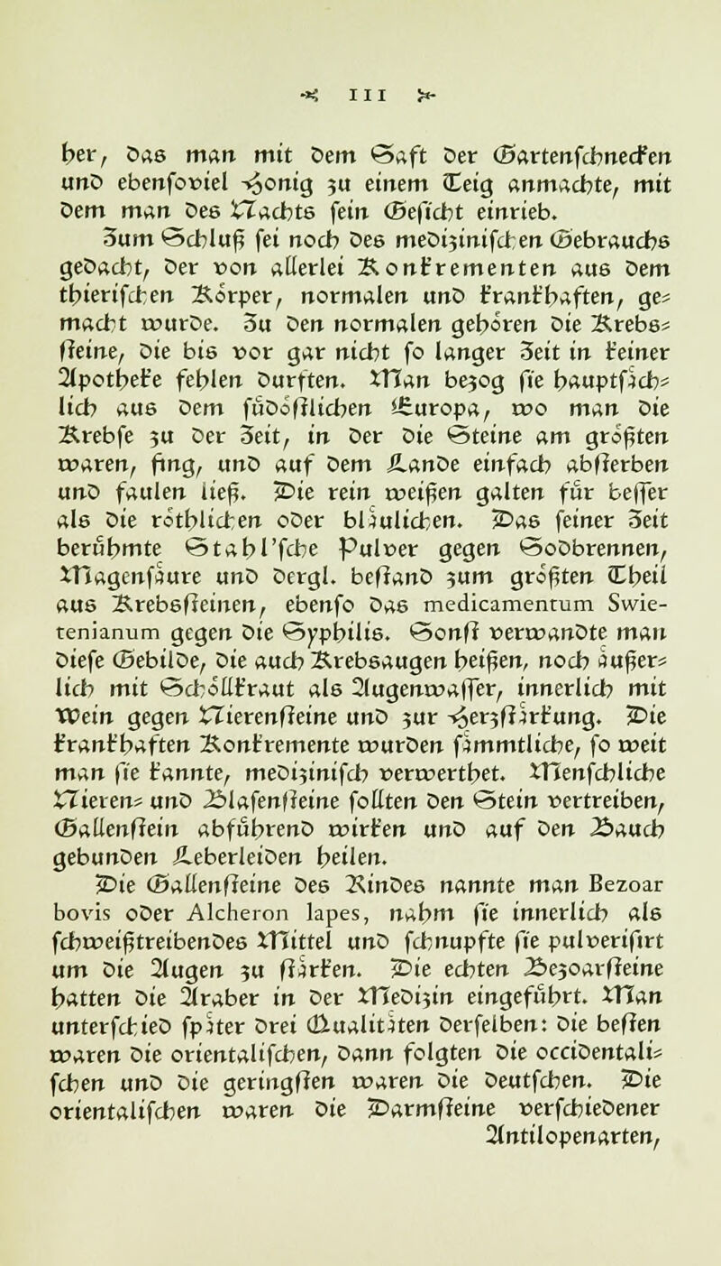 her, Das man mit Dem Saft Der (ßartenfcbnecfen unD ebenfoioiel ^onig $u einem iEeig anmachte, mit Dem man Des ilacbts fein (Beficbt einrieb. 3um Schluß fei noch Des meDi3inifct;en Gebrauchs geDacbt, Der von allerlei Kont'rementen aus Dem tbierifcren Körper, normalen unD t'rant'baften, ge= macht rourDe. 5u Den normalen geboren Die Krebs* Heine, Die bis x>ox gar nicht fo langer 3eit in feiner 2lpotbet'e fehlen Durften. XTJan be^og ft'e bauptfjcb* lieb aus Qem fuDifflicben ifiuropa, wo man Qie Ärebfe ?u Der Seit, in Der öie Steine am größten waren, fing, unD auf Dem JlanDe einfach abwerben unD faulen ließ. £>te rein voeifien galten für beffer als t>ie rötblicren oDer bÜulicben. ÜDas feiner 3eit berühmte Stabile Pulver gegen SoDbrennen, 5Tlagenf?ure unD Dergl. beffanD 3um größten JEbeii aus KrebsfJeinen, ebenfo Das medicamentum Swie- tem'anum gegen t>ie Syphilis. Sonff x>errr>anDte man Diefe (BebilDe, Qie auch Krebsaugen beißen, noch Äußer* lieb mit Schöllkraut als 2lugenrr>a|fer, innerlich mit XVein gegen XZierenffeine unD 3ur -<$er3ft Ortung. 5Die frant'baften Konkremente rourDen f^mmtlicbe, fo roeit man ft'e t'annte, meDijintfch »errvertbet. XTIenfcblicbe iTieren* unD .2>iafenf?eine fottten Den Stein vertreiben, (Baüenftein abfßbrenD roirfen ano auf öen 2>aucb gebunDen ÄeberleiDen bellen. £>ie (Battenfteine Des 2UnDes nannte man Bezoar bovis oDer Alcheron lapes, nabm ft'e innerlich als fcbroeißtreibenDes 5T5ittel unD fchnupfte ft'e pulnerifirt um Die 2lugen ?u ff^rfen. £>ie echten Äejoarffeine batten Die 2lraber in Der XHeDijin eingefiibrt. XTTan unterfcbieD fpher Drei (ßualiuten Derfelben: Die beffen twaren Die orientalifeben, Qann folgten Die occioentalU feben unD Die geringffen roaren ^>ie Deutfchen. £>ie orientalifeben roaren Qie jDarmffeine verfcbteDener 2(ntilopenarten,