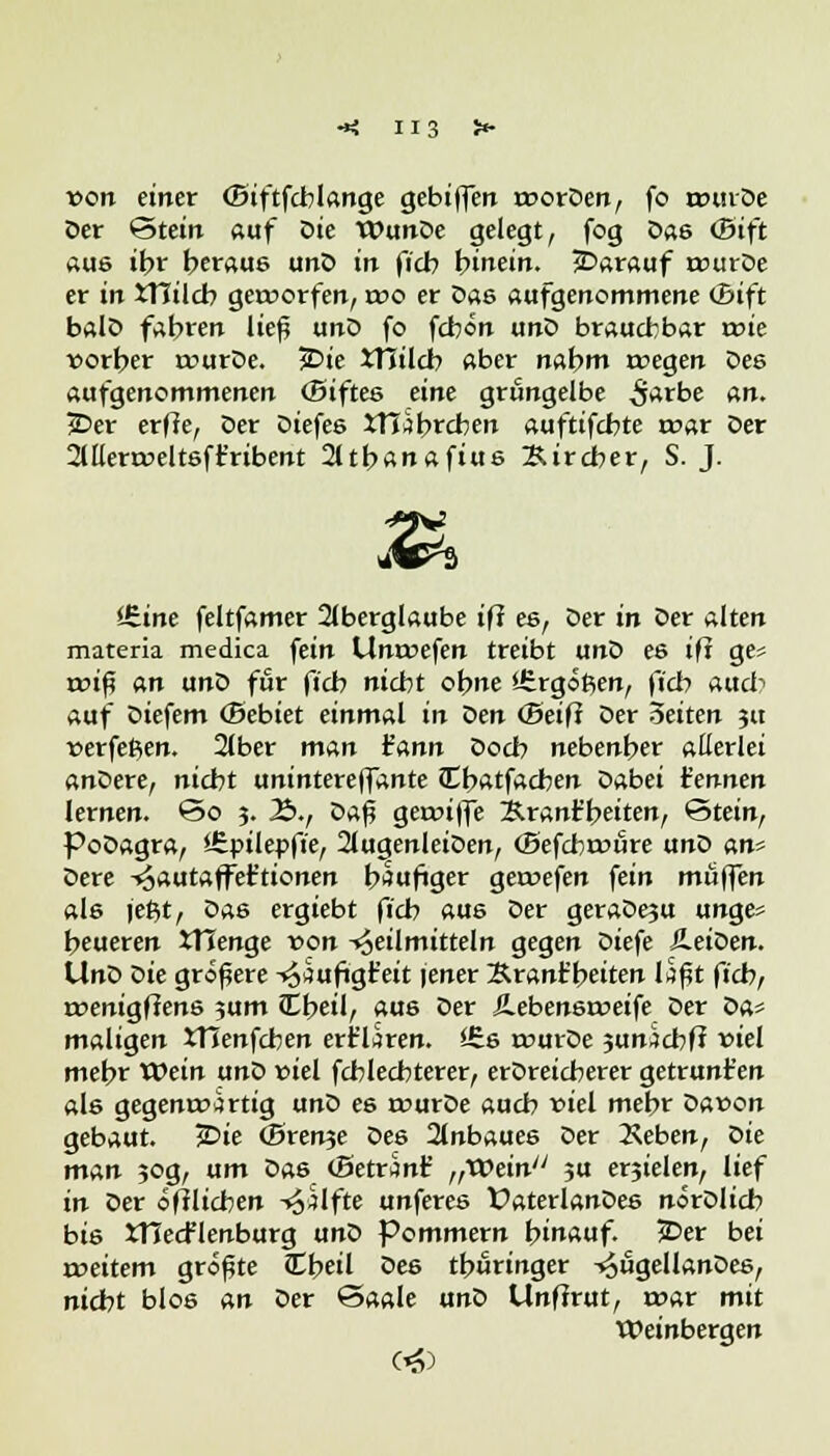 H3 von einer (Biftfcblange gebiffen rooröen, fo wurde Oer Stein auf Die WunOe gelegt, fog 0a6 (Bift aus ihr heraus unö in ficb hinein. jDarauf trurDe er in iTIilcb gerworfen, reo er Das aufgenommene (Bift balO fahren lief unO fo fcbön unO brauchbar roie vorher reurDe. 3Die XTTilcb aber nahm roegen Des aufgenommenen (Biftes eine grüngelbe S**be an. 23er erffe, Der Oiefes XTTabrcben auftifcbte r»ar Der 2lllera>eltsft'ribent 2ltbanafius Bircber, S. J. itine feltfamer Aberglaube iff es, Der in Oer alten materia medica fein Unwesen treibt unO es iff ge? rxu'f an unO für ficb nicht ohne Ifergoßen, ficb auch auf Diefem (Bebiet einmal in $en (Seift Der 3eiten ja »erfeßen. 2lber man iann Doch nebenher allerlei anDere, nicht unintereffante Cbatfachen Dabei kennen lernen, So 3. Ib., Da0 geanffe Xrant'beiten, Stein, PoDagra, Sfipilepffe, 2lugenlei0en, (Befchroure unO an* Dere ^autaffet'tionen häufiger geroefen fein muffen als jeßt, Das ergiebt ficb aus Der geraDeju unge* heueren JTTenge von -»oeilmitteln gegen Diefe ÄeiOerr. UnO Die größere ^aufigt'eit jener Brant'beiten Iäf4t ficb, roenigfiens jum JEbeil, aus Der Ä.ebensroeife Der Z>a* maligen JTienfcben erklären. £6s rourDe $anzcbft viel mehr Wein unO fiel fcblecbterer, erDreicherer getrunt'en als gegenwärtig unO es rourOe auch viel mehr öaeon gebaut. 2>ie (Brenne Des Anbaues Der 2\eben, Z>ie man 30g, um Das cBetranf ,,VOein ?u erjielen, lief in Oer öfflicben -trifte unferes VaterlanOes nörDlich bi6 XHecFlenburg unO Pommern hinauf. £>er bei »weitem größte Cbeil Oe6 thüringer -^ugellanDes, nicht blos an Der Saale unO Unffrut, roar mit Weinbergen