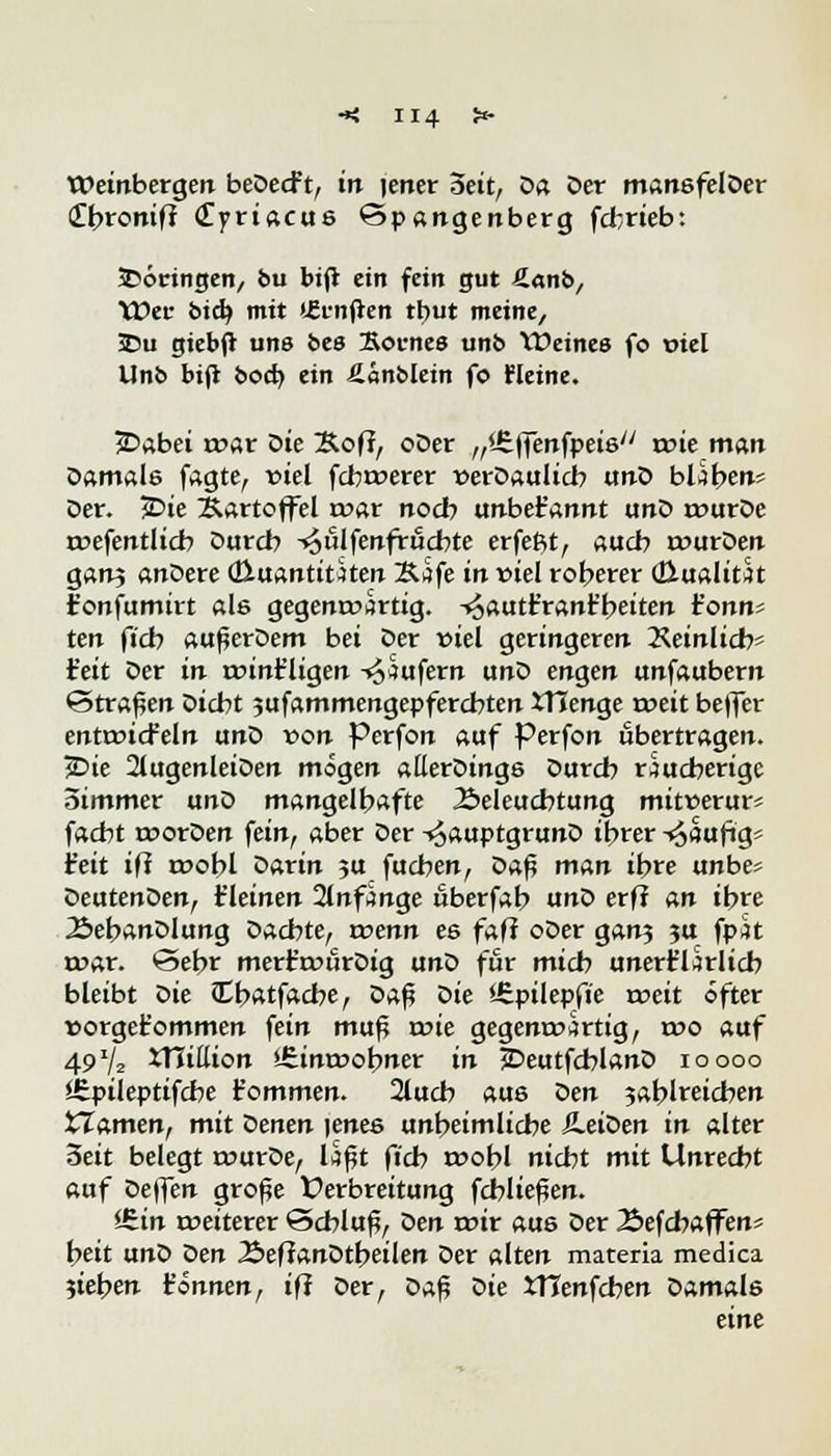 Weinberge« beDecf t, in |ener Seit, öa Der mansfelDer (Tbromfr <£priacus ©pangenberg fcfcrieb: 5>öcingen, bu bi(i ein fein gut ßanb, Wer bidj mit (fünften tbut meine, 2>u giebft uns bes Kornes unb Weines fo wiel Unb bifl bocb ein fiänbletn fo Heine. 2Dabei war Die &ofi, oDer ,,'.£|Tenfpeis/y wie man Damale fagte, viel fcbwerer t>erDaulicb anO blähen* Der. £>ie Kartoffel mar nocb unbet'annt unD wurDe wefentlicb Durch -^ulfenfrucbte erfeftt, aucb wurDen ganj anDere (Huantitaten Kife in viel roherer (Hualitat Fonfumirt als gegenwärtig, -«äautr'ranr'beiten r'onn? ten ficb außerDem bei Der viel geringeren Peinlich' ieit Der in wint'ligen Käufern unD engen unfaubern ©trafen Dicbt jufammengepfercbten ITJenge roett beffer entwickeln unD von Perfon auf Perfon übertragen. jDte 2(ugenIeiDen mögen allerDings Durcb räucherige Simmer unD mangelhafte Beleuchtung mitnerur« facht worDen fein, aber Der -^auptgrunD ihrer -^äuftgs Feit ifi wohl Darin ,u fuchen, Z>a$ man ihre unbes DeutenDen, t'leinen 2lnfmge uberfah unD erf? an ihre ÄebanDlung Dachte, voenn es fafi oDer gan? ja fpit war. Sehr mert'wörDig unD für mich unert'ürlich bleibt Die Chatfache, Dafi die SEpilepfie weit öfter »orget'ommen fein muf? roie gegenwärtig, wo auf 49J/2 XHittion Einwohner in jDeutfcblanD 10 000 *£pilepttfcbe t'ommen. 2luch aus den 3ablreicben tZamen, mit Denen |enee unheimliche SLeiden in alter Seit belegt wurDe, läßt fich wohl nicht mit Unrecht auf Deffen große Verbreitung fchliefien. iHin weiterer @cblufi, den mir aus Der 2>efcbaffen= beit unD den .BefianDtbeilen Der alten materia medica ?ieben t'önnen, iff Der, Daf? Die tHenfchen Damals eine
