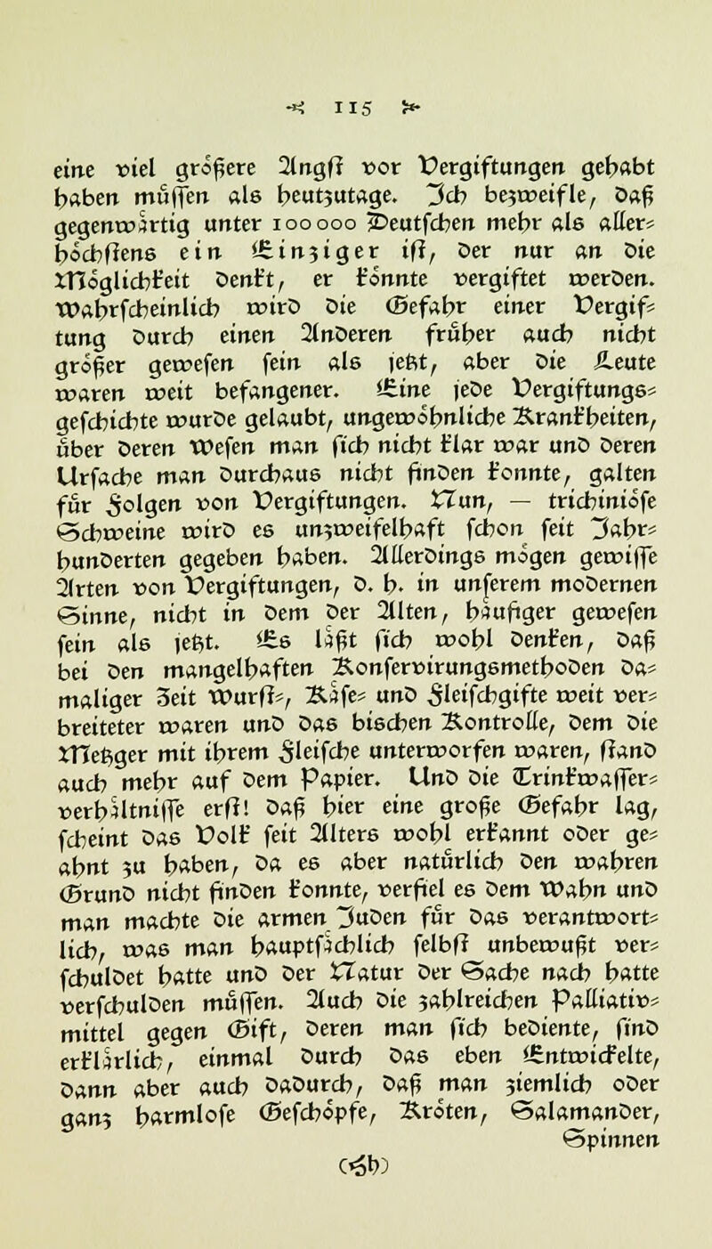 eine viel größere 2lngff vor Vergiftungen gehabt haben muffen als beut?utage. ~$&> bejweifle, Daß gegenwärtig unter iooooo £>eutfcben mehr als aller» bocbflens ein <£in?iger ift, Der nur an öie XHöglicbt'eit Dent't, er t'önnte vergiftet werDen. Wabrfcbeinlicb tvirD öie <Befabr einer Vergif* tung Durch einen Untieren früher auch nicht größer gewefen fein als teftt, aber öie &eute waren weit befangener. £.ine jede Vergiftungs* gefcbicbte wurDe gelaubt, ungewöhnliche Äranfbeiten, über Deren Wefen man ficb nicbt flar war unD Deren Urfacbe man Durchaus nidbt finDen ionnte, galten für folgen von Vergiftungen, £Zun, — tricbiniöfe ©cbrceine wirD es unzweifelhaft fcbon feit 3abr* bunDerten gegeben baben. 2lEerDings mögen gewiffe 2(rten von Vergiftungen, 0. b- in untrem moDernen Sinne, nicht in Dem per 2llten, häufiger gewefen fein als jeßt. S£s Itfßt ficb wobl Denfen, Daß bei Den mangelhaften ÄonfervirungsmetboDen Da* maliger 3eit Wurf!*, Xtffe* anö Sleifcbgifte weit »er* breiteter waren unD Das bischen Xontrolle, öem öie iTCet^ger mit ihrem ^leifcbe unterworfen waren, fianö auch mehr auf öem Papier. UnD öie CErintwaffer* verbMtniffe erfi! Daß hier eine große (Befahr lag, fcbeint Das Volfc* feit 2üters wobl ert'annt oDer ge* ahnt ?u haben, Da es aber natürlich öen wahren (BrunD nicbt finDen t'onnte, verfiel es Dem Wahn unD man machte öie armen 3uDen für Das verantworte lieh, tvas man bauptfjcblicb felbff unbewußt ver* fchulDet hatte unD Der tlatur Der Sache nach hatte verfchulDen muffen. 2luch ök zahlreichen palliativ* mittel gegen (Bift, öeren man fich beDiente, finö erfdrlicb, einmal öureb öas eben *£ntwicfelte, öAnn aber auch Daöurcb, Daß man jiemlicb oDer gan? barmlofe (Befcbopfe, Broten, SalamanDer, 'Spinnen c*St»