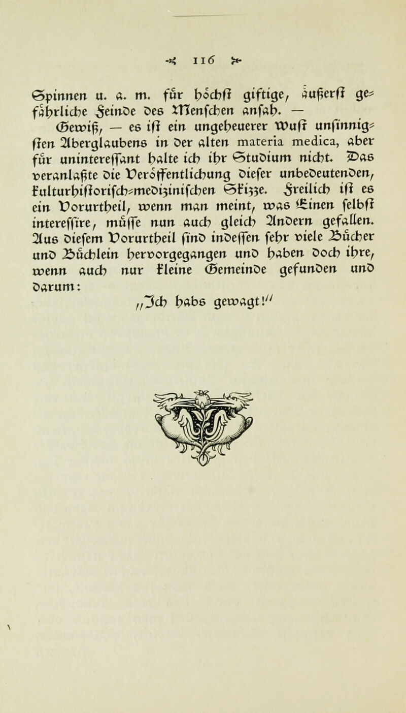 Spinnen u. a. m. für bocbff giftige, au^erff ge* fShrlicbe &inDe De6 Xtlenfcben anfab. — (Bereif, — es iff ein ungeheuerer Wufr unfinnig* fleir Aberglaubens in Der alten materia medica, aber für unintereffant halte ich if>r StuDium nicht. £>as veranlagte t>ie Veröffentlichung Diefer unbeDeutenDen, £ulturbifiorifch=mecH3inifchen öt^e. freilich iß es ein Dorurtbeil, rvenn man meint, was *Jtinen felbfJ intereffire, muffe nun auch gleich 2lnDern gefallen. 2lus Diefem Üorurtbeil finD inDeffen febr viele Bücher unD 2>ucblein hervorgegangen unD haben Doch ihre, trenn auch nur t'leine (BemeinDe gefunDen unD Darum: „3cb habs gewagt \
