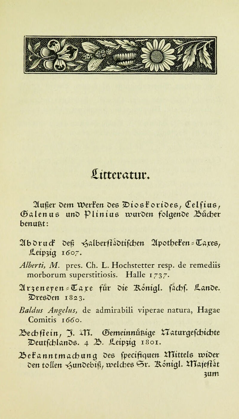 Hittctatm. 2lu£er Dem Werfen Dee jDiosr'ortDee, (Telftus, (Salenus tmD pimtus rourDert folgertDe .Sucher benußt: 2lbDrucf Deß -^dberfltotifcben 2(potbet'eitt£aree, Äetpjig i<Jor. Alberti, M. pres. Ch. L. Hochstetter resp. de remediis morborum superstitiosis. Halle 1737. 2lr3eneyen*Care für Die &*ntgl. facbf. ß.«nOe. jDreeDen 1823. Baldtts Angelus, de admirabili viperae natura, Hagae Comitis 1660. 2>ecbfteinr 3. iTL (Bemetnitußtge tTaturgefcbtdrte £>eutfcblanDs. 4 2>. Jletpjtg 1801. J&et'anntmacbung Dee fpectfiquert ITIittele rotDer Den tollen -^tmDebiß, welches £5r. Äöntgl. iTfaief?« jum