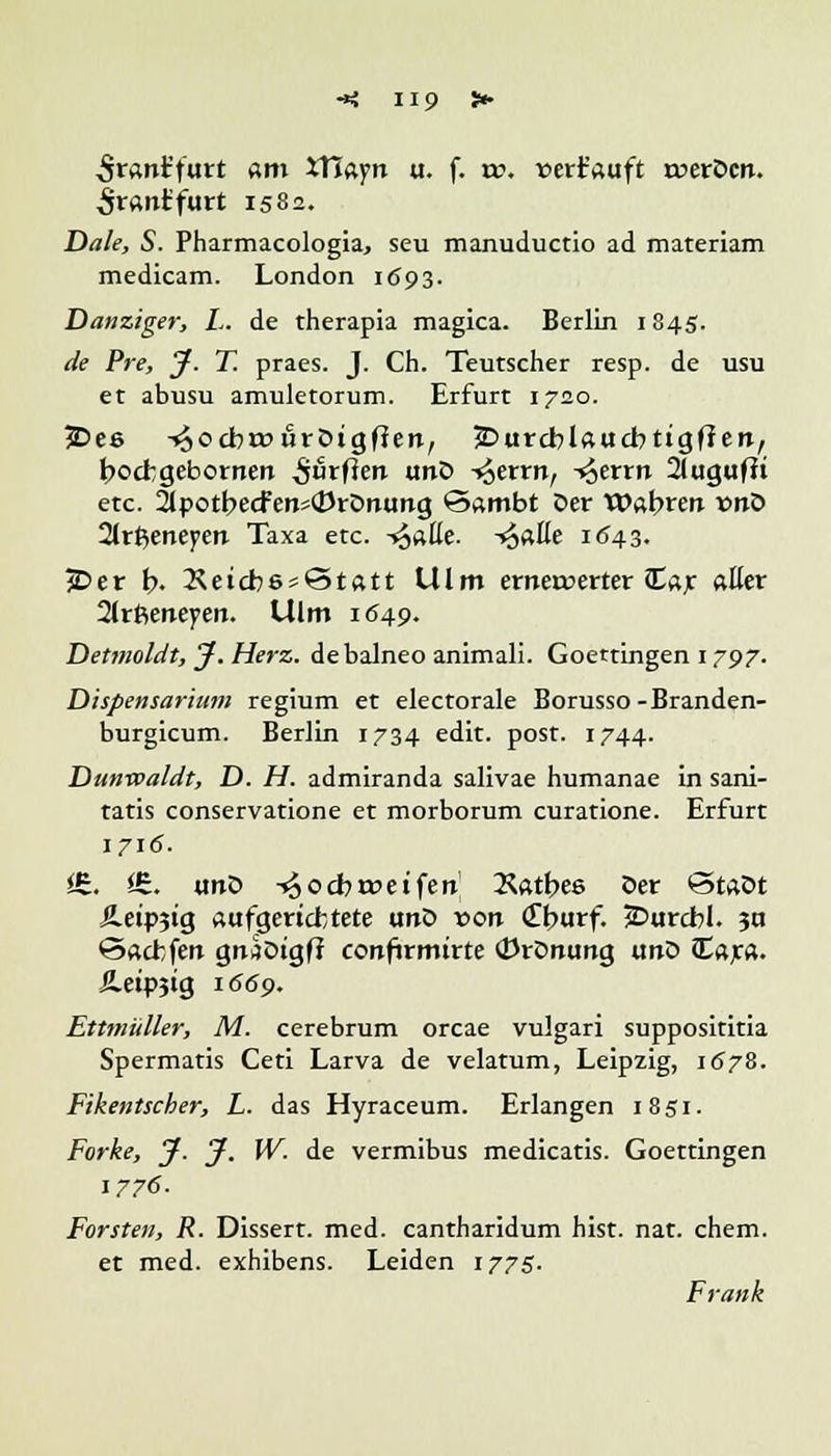 -*: H9 > Staniiutt am XTiayn u. f. w. »errauft ruerocn. <pranr'furt 1582. Haie, S. Pharmacologia, seu manuductio ad materiam medicam. London 1(593. Danziger, L. de therapia magica. Berlin 1845. de Pre, J-. T. praes. J. Ch. Teutscher resp. de usu et abusu amuletorum. Erfurt 1720. 5>ee ^ocbrouröigfien, jDurcblaucbtigffen, bocbgebornen durften unö -^errn, -^errn 2lugufft etc. 2tpotbecfeti«(i)rDnung ©ambt öer Wahren vnö ärfymeytn Taxa etc. -»JaEe. -*£aHe 1643. Per b. 2Seicb6s©tatt Ulm erneuerter Car aller 2lrßeneyen. Ulm 1649. Detmoldt, J. Herz, debalneo animali. Goettingen 1797. Dispensarium regium et electorale Borusso-Branden- burgicum. Berlin 1734 edit. post. 1744. Dunwaldt, D. H. admiranda salivae humanae in sani- tatis conservatione et morborum curatione. Erfurt 1716. <£. i£. unö -^ocbroeifert Käthes öer «5taöt Ä.etp?tg aufgerichtete unö von <£burf. £>urcbl. ?n öacbfen gnÄDigff confirmirte 0rDnung unö ttajca. Jleipjig 1669. Ettmüller, M. cerebrum orcae vulgari supposititia Spermatis Ceti Larva de velatum, Leipzig, 1678. Fikentscher, L. das Hyraceum. Erlangen 1851. Forke, J. J. W. de vermibus medicatis. Goettingen 1776. Forsten, R. Dissert. med. cantharidum hist. nat. ehem. et med. exhibens. Leiden 1775. Frank