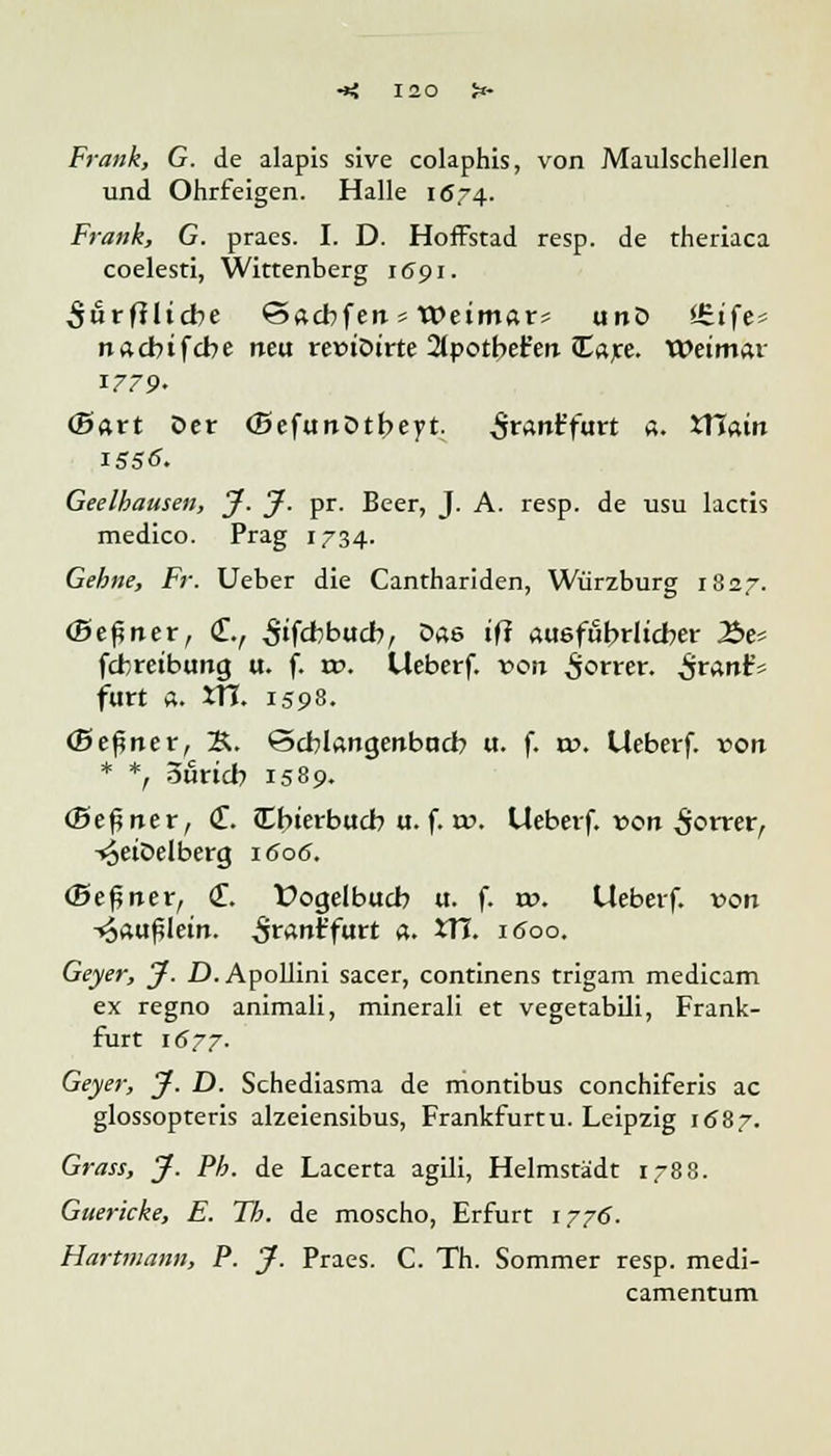 Frank, G. de alapis sive colaphis, von Maulschellen und Ohrfeigen. Halle 1Ö74. Frank, G. praes. I. D. Hoffstad resp. de theriaca coelesti, Wittenberg 1691. $&tftlicbe 'Sacbfen * Weimar* unö l£.ife^ nacbifcbe neu reüiöirte 2tpotbet'erc Cajte. Weimar 1779. (Bart Oer (Befunütbeyt. Sramrfurt a. Xllain Geelhausen, J. J. pr. Beer, J. A. resp. de usu lactis medico. Prag 1734. Gehne, Fr. Ueber die Canthariden, Würzburg 1827. (Seiner, (f., 3'f<±>bucb, öae ifl «uefubrlicber Be* fcbreibtmg u. f. vo. Ueberf. von £orrer. ^rartt'5 fürt «. tTJ. 1598. (Keiner, &. ©cblangenbacb «. f. xv. Ueberf. von * *, Suricb 1589. (Seiner, <£. Cbierbucb u. f. w. Ueberf. »ort $otxerf i^eiDelberg 1606. (Seiner, (T. Üogelbucb u. f. vo. Ueberf. von •<3<utf?Iein. Sranifuxt a. XVI. 1600. Geyer, J. D. Apollini sacer, continens trigam medicam ex regno animali, minerali et vegetabili, Frank- furt 1677. Geyer, J. D. Schediasma de montibus conchiferis ac glossopteris alzeiensibus, Frankfurtu. Leipzig 1687. Grass, J. Fb. de Lacerta agili, Helmstädt 1788. Guericke, E. Tb. de moscho, Erfurt 1776. Hartmann, F. J. Praes. C. Th. Sommer resp. medi- camentum