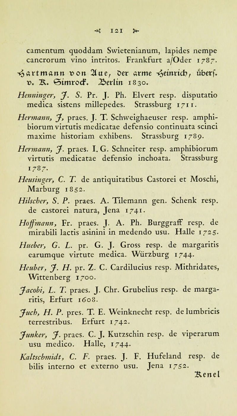 camentum quoddam Swietenianum, lapides nempe cancrorum vino intriros. Frankfurt a/Oder 1787. -^artmann von 2tue, öet arme -^einrieb, uberf. v. K. StmrocF. 2>erlm 1830. Henninger, J. S. Pr. J. Ph. Elvert resp. disputatio medica sistens millepedes. Strassburg 1711. Hermann, J, praes. J. T. Schweighaeuser resp. amphi- biorum virtuns medicatae defensio continuata scinci maxime historiam exhibens. Strassburg 1789. Hermann, J. praes. I. G. Schneiter resp. amphibiorum virtutis medicatae defensio inchoata. Strassburg 1787. Heusinger, C. T. de antiquitatibus Castorei et Moschi, Marburg 1852. Hilscher, S. P. praes. A. Tilemann gen. Schenk resp. de castorei natura, Jena 1741. Hoffmann, Fr. praes. J. A. Ph. Burggraff resp. de mirabili lactis asinini in medendo usu. Halle 1725. Hneber, G. L. pr. G. J. Gross resp. de margaritis earumque virtute medica. Würzburg 1744. Heuber, J. H. pr. Z. C. Cardilucius resp. Mithridates, Wittenberg 1700. Jacobi, L. T. praes. J. Chr. Grubelius resp. de marga- ritis, Erfurt 1608. Juch, H. P. pres. T. E. Weinknecht resp. de lumbricis terrestribus. Erfurt 1742. Junker, J. praes. C. J. Kutzschin resp. de viperarum usu medico. Halle, 1744. Kaltschmidt, C. F. praes. J. F. Hufeland resp. de bilis interno et externo usu. Jena 1752. Äenel