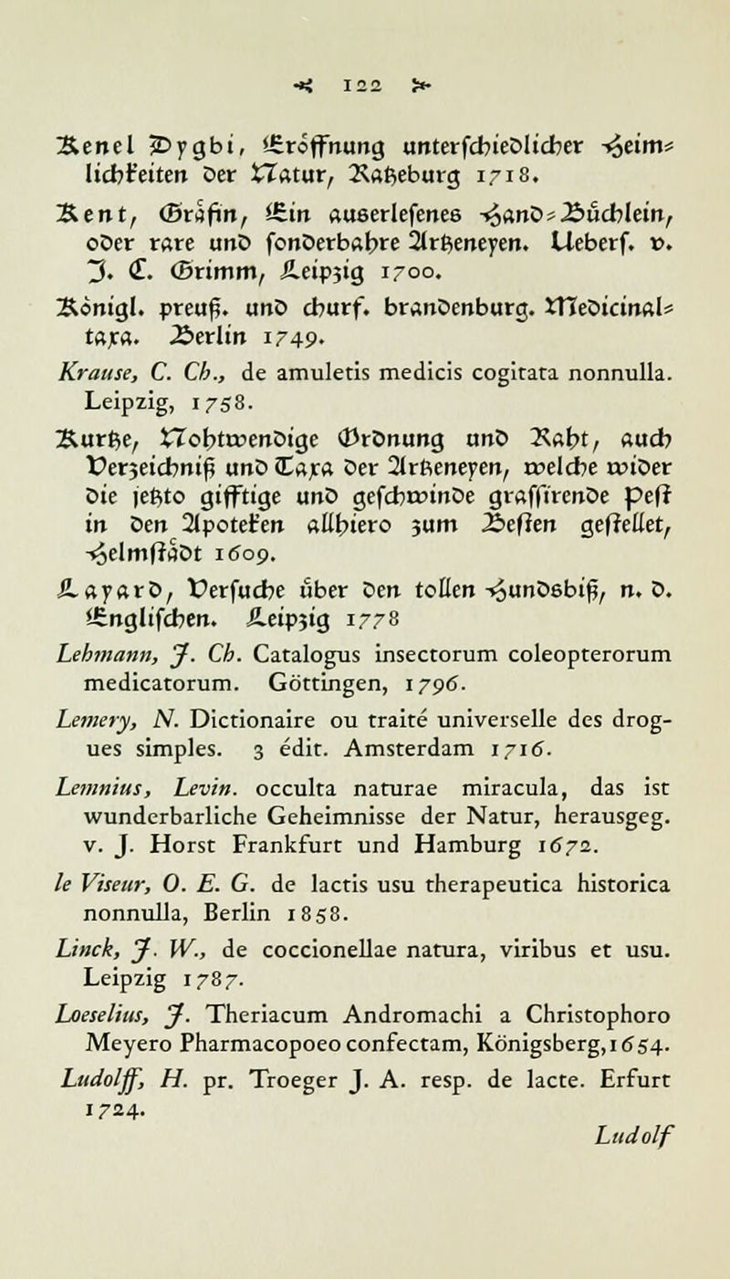 3&enel jDygbi, Eröffnung unterfcbteDltcber -»$etm* liebfeiten Der tTatur, 2\afceburg 1718. &entr (Brafi'n, iEtrt aueerlefenee -*5<;nD> .Büchlein, oDer rare unD fonDerbabre 2lrt$eneyen. Lleberf. ». 3. <£. (Brimm, £eip3ig 1-00. Sonigl. preuß. unD eburf. branDenburg. iTTeDicinal* tax«- Äerlin 1749- Krause, C. Ch., de amuletis medicis cogitata nonnulla. Leipzig, 1758. Surfte, fcTobtroenDige <J3rDnung unD ^Xabt, auch Verjeicbnif? unD Cara Der 2trfienepen, roelcbe ruiDer Die jeftto gifftige unD gefcbroinDe grafftrenDe pef? in $en 2tpotet'en aEbtero jum 2beflen gefrellet, -«oelmfraDt 1609. JLayarD, Verfucbe über t>en tollen -«ounDebi^ n. D. <Snglifcben. S-eipjig 1778 Lehmann, J. Cb. Catalogus insectorum coleopterorum medicatorum. Göttingen, 1796. Lemery, N. Dictionaire ou traite universelle des drog- ues simples. 3 edit. Amsterdam 1716. Lenmius, Levin. oeculta naturae miracula, das ist wunderbarliche Geheimnisse der Natur, herausgeg. v. J. Horst Frankfurt und Hamburg 1672. le Viseur, 0. E. G. de lactis usu therapeutica historica nonnulla, Berlin 1858. Linck, J. W., de coccionellae natura, viribus et usu. Leipzig 1787. Loeselius, J. Theriacum Andromachi a Christophoro Meyero Pharmacopoeo confeetam, Königsberg, 1654. Ludolff, H. pr. Troeger J. A. resp. de lacte. Erfurt 1724. Ludolf