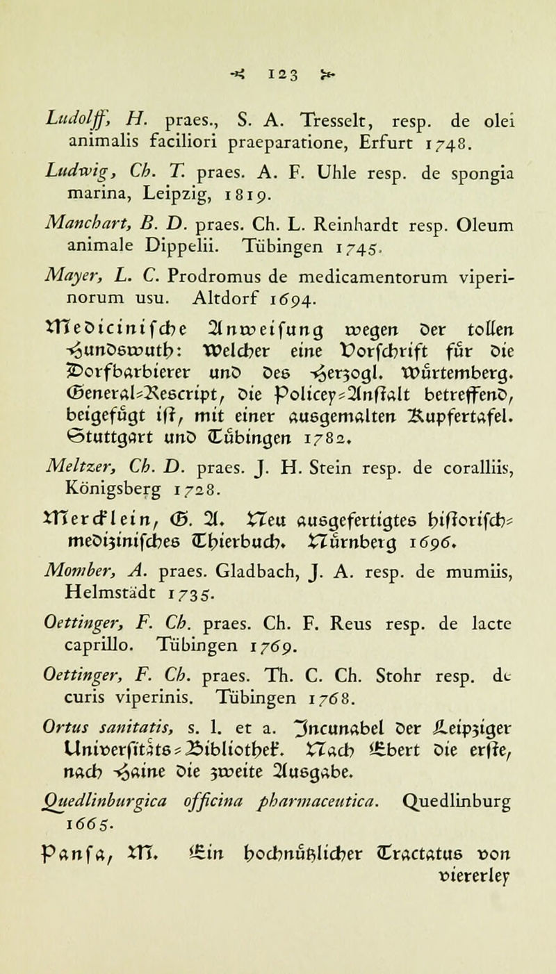 Ludolff, H. praes., S. A. Tresselt, resp. de olei animalis faciliori praeparatione, Erfurt 1748. Ludwig, Cb. T. praes. A. F. Uhle resp. de spongia marina, Leipzig, 1819. Manchart, B. D. praes. Ch. L. Reinhardt resp. Oleum animale Dippelii. Tübingen 1745. Mayer, L. C. Prodromus de medicamentorum viperi- norum usu. Altdorf 1694. tTCeDicinifcbe 2lna->eifung n?egen Der tollen -«ounDeirutb: Welcher eine £>orfcbrift für Die JDorfbarbierer unD Des -^ersogl. Würtemberg. <Beneral*2\e6cript, Die Policeyinfinit betreffenD, beigefugt tff, mit einer ausgemalten Äupfertafel. Stuttgart unD Tübingen 1782, Meltzer, Ch. D. praes. J. H. Stein resp. de coralliis, Königsberg 1728. tTJercfletn, <&. 21. tTeu ausgefertigtes bifforifcb- meDtjinifcbes JEbierbucb. tturnbeig 1696. Momber, A. praes. Gladbach, J. A. resp. de mumiis, Helmstedt 1735. Oetünger, F. Cb. praes. Ch. F. Reus resp. de lacte caprillo. Tübingen 1769. Oettinger, F. Cb. praes. Th. C. Ch. Stohr resp. dt curis viperinis. Tübingen 1768. Ortus sanitatjs, s. 1. et a. ^ncunabel Der Äeipjiger Uni»erfitJt6*Bibliotber\ XIacb *Sbert oie er|te, nach ^>aine oie $xveite Ausgabe. Quedlinburgica officina pbarmaceutica. Quedlinburg 1665. Panfa, VTi. <£in bocbnÜBlicber JCractatus von viererlei