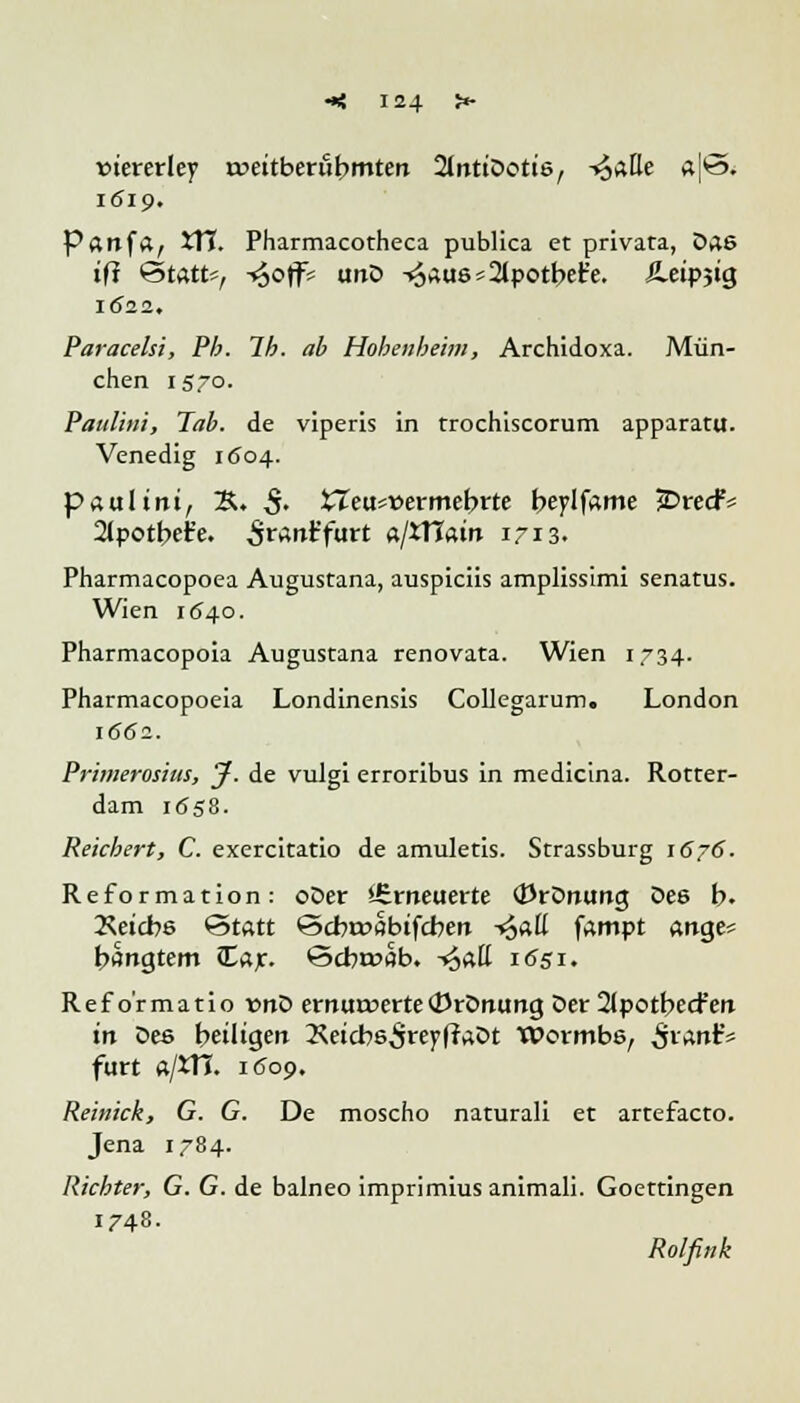 »tererley rpettberufrmten 2lnttDott6, -t^alle «|*3. 1619. Panfa, 5TI. Pharmacotheca publica et privata, Das tfj @tÄtts, -<6off= unD -^au6s2tpotbefe. Äeipjig 1(522. Paracelsi, Pb. Ib. ab Hobenbeim, Archidoxa. Mün- chen 1570. Paulini, Tab. de viperis in trochiscorum apparatu. Venedig 1604. paultnt, S. $. £Teu*»ermebrte beplfame jDrecf* 2(potbet'e. ^ranr'furt «/iHatn 1713. Pharmacopoea Augustana, auspiciis amplissimi senatus. Wien 1640. Pharmacopoia Augustana renovata. Wien 1734. Phatmacopoeia Londinensis Collegarum. London 1662. Primerosius, J. de vulgi erroribus in medicina. Rotter- dam 1658. Reichert, C. exercitatio de amuletis. Strassburg 1676'. Reformation: oDer iSrneuerte (Krönung Des b. 2\etcbs «Statt ©cbr»öbifcben -*Saü fampt ange* bängtem £ar. <3cbr»flb. -«Jatt 1651. Reformatio vnD ernurcerte(DrDnung Der 2JpotbecFen in Des betltgen Xetcbs^reyflaDt Wormbs, frtwX* fürt ft/tn. itJoo. Reinick, G. G. De moscho naturali et artefacto. Jena 1784. Richter, G. G. de balneo imprimius animali. Goettingen 1748. Rolfink