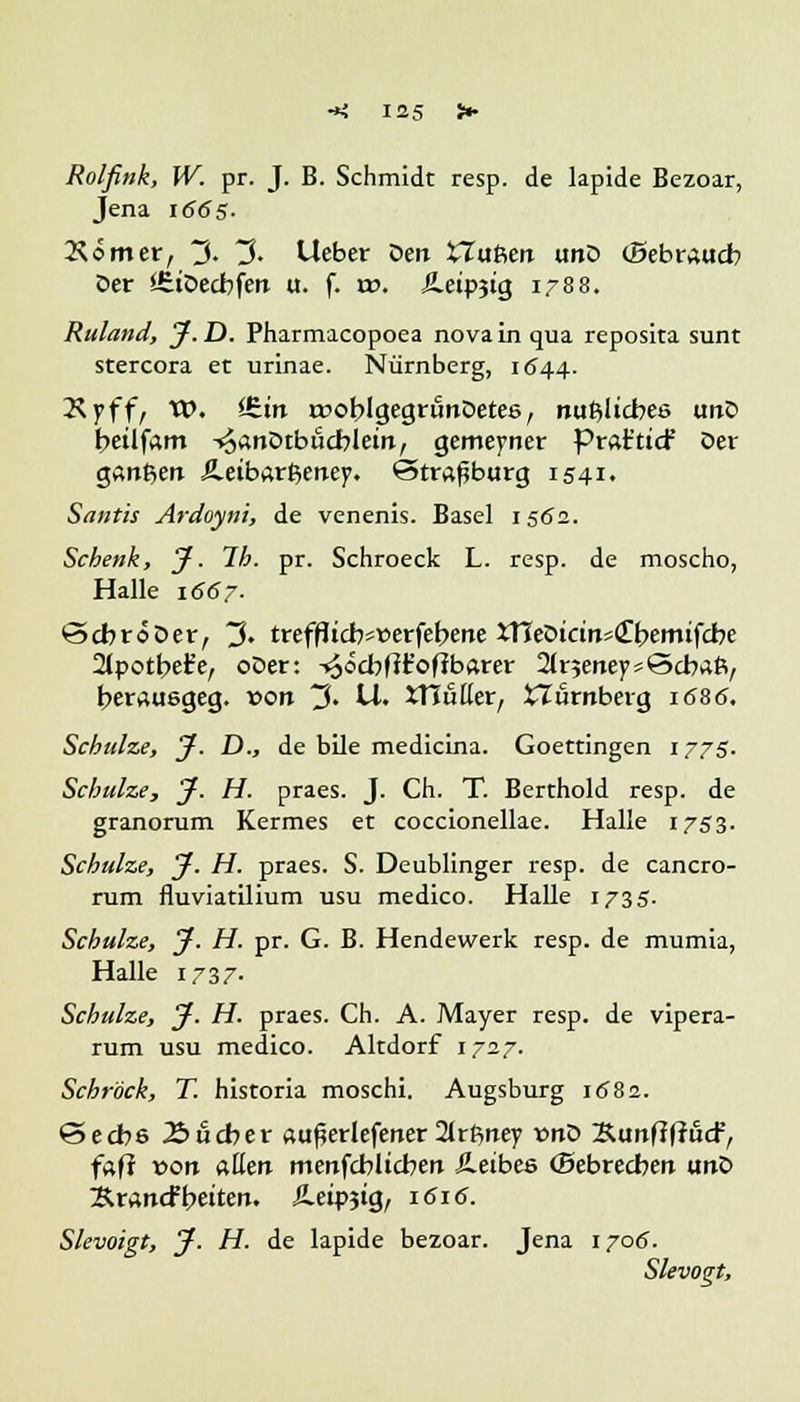 Rolfink, W. pr. J. B. Schmidt resp. de lapide Bezoar, Jena 1665- Körner, ~J>. ~$. Ueber Den XTuftert unD (Bebraucb Der SfitDecbfen u. f. vo. Äetpjig 1788. Ruland, J.D. Pharmacopoea novainqua reposita sunt stercora et urinae. Nürnberg, 1544. Ryffi VO. Ühn a?oblgegrtinDete6, nußlicbes imD beilfam -^anDtbiicblein, gemeyner Prat'ticf Der ganzen Äetbarßeney. Strasburg 1541. Santis Ardoyni, de venenis. Basel 1562. Schenk, J. 7h. pr. Schroeck L. resp. de moscho, Halle 1667. ©cbröDer, 3. trefflicb*»erfebene XHeDtcinsCbemtfcbe 2lpotbe£e, oDer: -^od?fit'of?bftrer ^rjeneysScbaß, berauegeg. von 3. U. JTJuüer, Nürnberg 1686. Schulze, jf. D., de bile mediana. Goettingen 1775. Schulze, J. H. praes. J. Ch. T. Berthold resp. de granorum Kermes et coccionellae. Halle 1753. Schulze, y. H. praes. S. Deublinger resp. de cancro- rum fluviatilium usu medico. Halle 1735. Schulze, y. H. pr. G. B. Hendewerk resp. de mumia, Halle 1737. Schulze, y. H. praes. Ch. A. Mayer resp. de vipera- rum usu medico. Altdorf 1727. Schrick, T. historia moschi. Augsburg 1682. €5ecbe 23 lieber auferlefener 2lrftney vno SunflllucF, faf? »on atten menfcblicben Äeibee (Bebrecben unD ~B.xAnd\>tittn. SLtmiq,, 1616. Slevoigt, y. H. de lapide bezoar. Jena 1705. Sievogt,