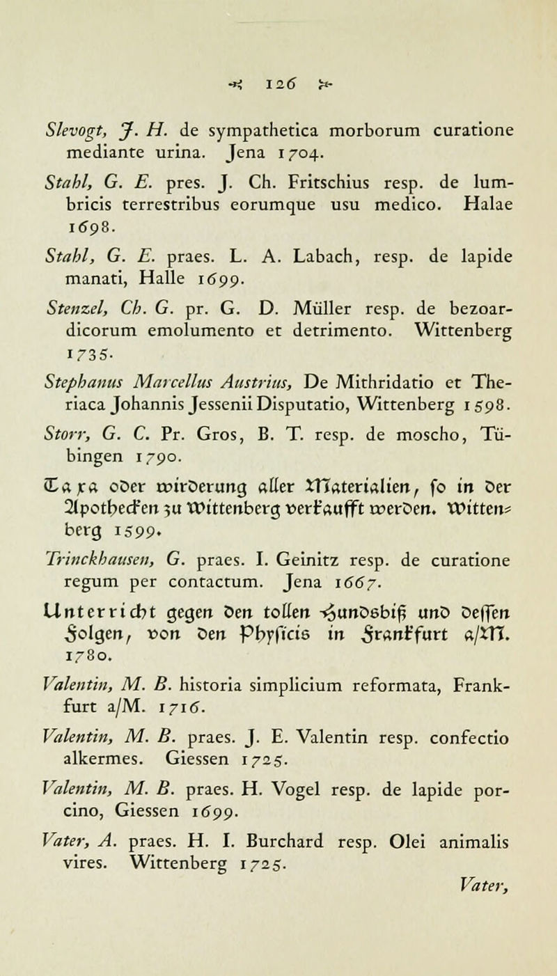 Slevogt, J. H. de sympathetica morborum curatione mediante urina. Jena 1704. Stahl, G. E. pres. J. Ch. Fritschius resp. de lum- bricis terrestribus eorumque usu medico. Halae 1698. Stahl, G. E. praes. L. A. Labach, resp. de lapide manati, Halle 1699. Stenzel, Ch. G. pr. G. D. Müller resp. de bezoar- dicorum emolumento et detrimento. Wittenberg 1735- Stephanus Marcellus Austritts, De Mithridatio et The- riaca Johannis Jessenii Disputatio, Wittenberg 1598. Storr, G. C. Pr. Gros, B. T. resp. de moscho, Tü- bingen 1790. £ara oDer roirDerung aller ^Materialien, fo in Der 2(potbecfert 51t Wittenberg wert'aufft roerDen. Witten* berg 1599- Trinckhaitsen, G. praes. I. Geinitz resp. de curatione regum per contactum. Jena 1667. Unterricht gegen Öen toßen ^unDebiß unD Deflen folgen, von Den pbyficis in Sranifurt a/5TI. 1780. Valentin, M. B. historia simplicium reformata, Frank- furt a/M. 1716. Valentin, M. B. praes. J. E. Valentin resp. confectio alkermes. Giessen 1725. Valentin, M. B. praes. H. Vogel resp. de lapide por- cino, Giessen 1699. Vater, A. praes. H. I. Burchard resp. Olei animalis vires. Wittenberg 1725. Vater,