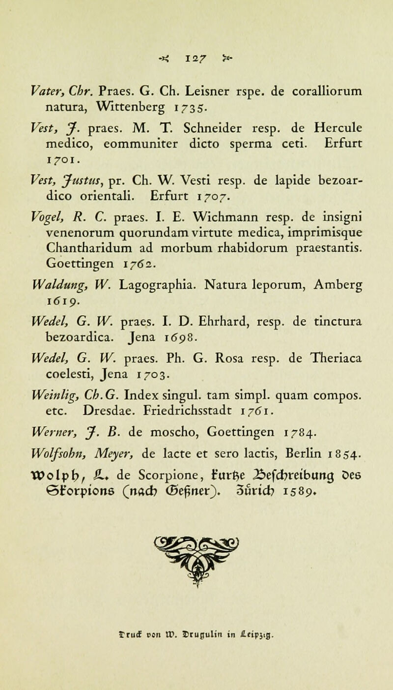 Vater, Chr. Praes. G. Ch. Leisner rspe. de coralliorum natura, Wittenberg 1735. Vest, J. praes. M. T. Schneider resp. de Hercule medico, eommuniter dicto sperma ceti. Erfurt 1701. Vest, Justtts, pr. Ch. W. Vesti resp. de lapide bezoar- dico orientali. Erfurt 1707. Vogel, R. C. praes. I. E. Wichmann resp. de insigni venenorum quorundam virtute medica, imprimisque Chantharidum ad morbum rhabidorum praestantis. Goettingen 1762. Waldung, W. Lagographia. Natura leporum, Amberg 1619. Wedel, G. W. praes. I. D. Ehrhard, resp. de tinctura bezoardica. Jena 1698. Wedel, G. W. praes. Ph. G. Rosa resp. de Theriaca coelesti, Jena 1703. Weinlig, Ch.G. Index singul. tarn simpl. quam compos. etc. Dresdae. Friedrichsstadt 1761. Werner, J. B. de moscho, Goettingen 1784. Wolfsobn, Meyer, de lacte et sero lactis, Berlin 1854. Wolpb, &•> de Scorpione, t'urße Äefcbretbimg Des ©t'orptone (nad) (Beßner). Sfincb 1589. trutf von XV. Erupulin in lUipstg.