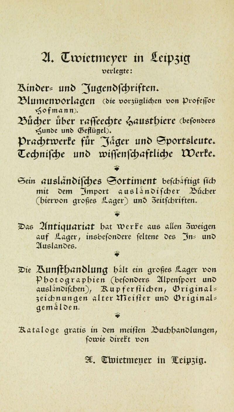 21. Cwtetmeyer in £eip$tg »erlegte: Ätttbcr- unb ^uQenbffyviften. ISlümetWOvlagen Cbie t>orjügltd)en von profeilbi- ■<5of mann;. 23tict)er über räffcedjte ^aust^iere cbefcmbers »gunbc unb (Seflügel). Pmd)ttr»erfc für 3<*0cr unt> ©portsleute* TLcd>niftk)e unö tXHffenf4)äftÜ4>e tDerfe. ©ein <juslani>ifd)C8 Sortiment befcfaftigt ftd? mit Dem Import auslanDifcber Äucber hiervon großes ilager) tmö 3eitfcbriften. JDas 3(ntüJUrtri<Jt bat Werfe aus «Een 5a>eigen auf /Lager, inebefonDere feltene Dee ~3nt unD 2lu6lanDee. 2>ie Äunflr^tfnMung b*lt ein großes Äager von Pbotograpbien (befonDere 2llpenfport unD aueünDifcben), Xtipferfficben, original* 3eict?nungen alter tTieifter unD (Originals qemalDen. Sataloge gratis in Den meifien Bucbb<wDlungenr foroie Direft von 2C. Ctoietmencr in Eeipsig.