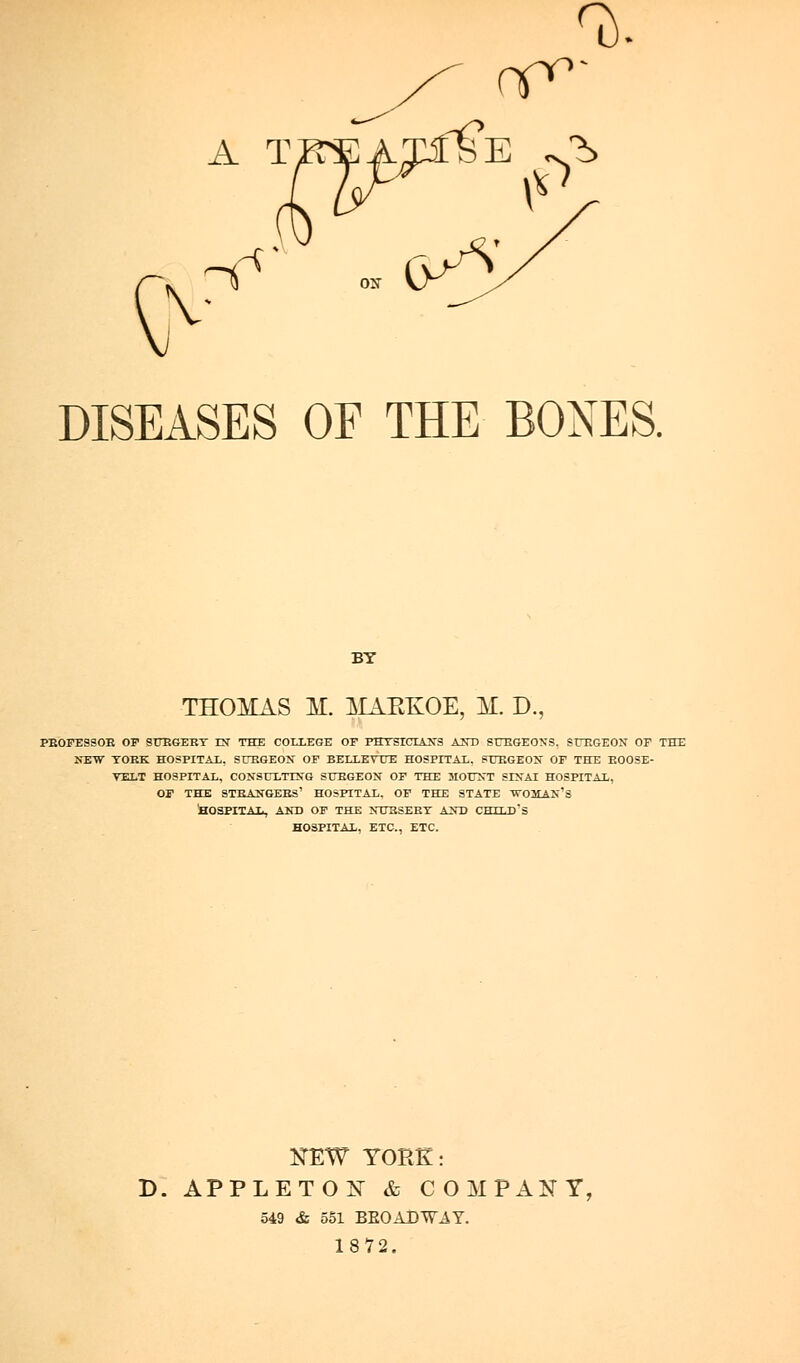 A T DISEASES OF THE BONES. BY THOMAS M. ISIAEKOE, M. D., PE'OI^SSOE OF 9UEGEBT IN THE COLLEGE OF FSTSTCrAS'S AST) SUEGEONS, SrP.GEOX OF THE iTEW TOKK HOSPITAL. STJKGEON OF BELT.KV UK HOSPITAL. PTJEGEON OF THE EOOSE- VELT HOSPITAL, CONSULTISG SUEGEON OF THE JIOTTNT SIXAI HOSPITAL, OF THE STBANGESS' HOSFITAL. OF THE STATE tr03tAN'S taOSPITAI., AKD OF THE JTOESEET A^T) CHTLD's HOSPITAL, ETC., ETC. KEW YORK: D. APPLETON^ & COMPANY, 549 & 551 BE0ADT7AY. 1872.