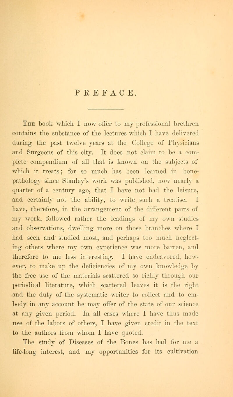 P E E FAC E. The book which. I now offer to my professional brethren contains the substance of the lectures which I have delivered dui'ing the past twelve years at the College of Physicians and Surgeons of this city. It does not claim to be a com- plete compendium of all that is known on the subjects of which it treats; for so much has been learned in bone- pathology since Stanley's work was published, now nearly a quarter of a century ago, that I have not had the leisure, and certainly not the ability, to write such a treatise. I have, therefore, in the arrangement of the different parts of my work, followed rather the leadings of my own studies and observations, dwelling more on those branches where I had seen and studied most, and perhaps too much neglect- ing others where my own experience was more barren, and therefore to me less interesting. I have endeavored, how- ever, to make up the deficiencies of my own knowledge by the free use of the materials scattered so richly through our periodical literature, which scattered leaves it is the right .and the duty of the systematic writer to collect and to em- body in any account he may ofier of the state of our science at any given period. In all cases where I have thus made use of the labors of others, I have given credit in the text to the authors from whom I have quoted. The study of Diseases of the Bones has had for me a life-long interest, and my opportunities for its cultivation