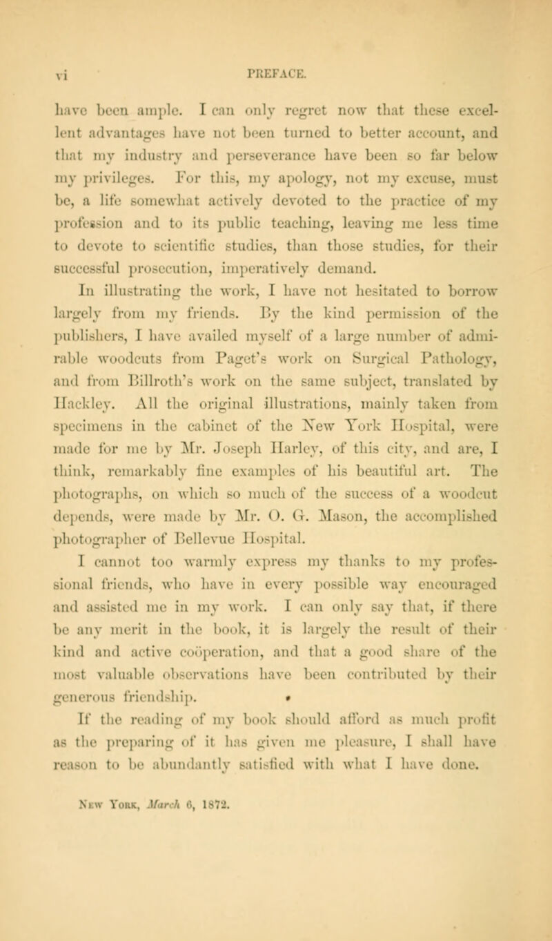 lijivc beeu ample. I can <>i»ly regret now tliat these excel- lent advantages have not been turned to better account, and that my indu&trv and perseverance have been so far below my ])rivilege.s. For this, my apology, not my excuse, must be, a lite somewhat actively devoted to the practice of my ]>roteg.sion and to its public teaching, leaving me less time to devote to scientific studies, than those studies, for their successful prosecution, imperatively demand. In illustrating the work, I have not hesitated to borrow largely from my friends. By the kind permission of the j)nblishers, I have availed myself of a large number of admi- ral)le woodcuts from Pajjet's work on JSur<rical Pathologv, and from Billroth's work on the same subject, translated by Ilackley. All the original illustrations, mainly taken from specimens in the cabinet of the Xew York Hospital, were made for me by Mr. Joseph Ilarlov, of this city, and are, I think, remarkably fine examples of his beautiful art. The photographs, on which so much of the success of a woodcut dejjends, were made by Mr. O. G. Mason, the accomplished photographer of Bellevue Hospital. I cann<»t too warmly express my thanks to my profes- sional friends, who havi- in every possible way encouraged and assisted me in my work. I can only say that, if there be any merit in the book, it is largely the result of their kind and active cooperation, and that a good share of the most valuable observations have been contributed by their generous friendshij). • If the reading (»f my book should atlVtnl as nuK-li jn-ofit as the preparing of it has given me ]»leasure, I shall have reason to be abundantly 8:itisfied with what I have done. New York, March rt, 1S72,