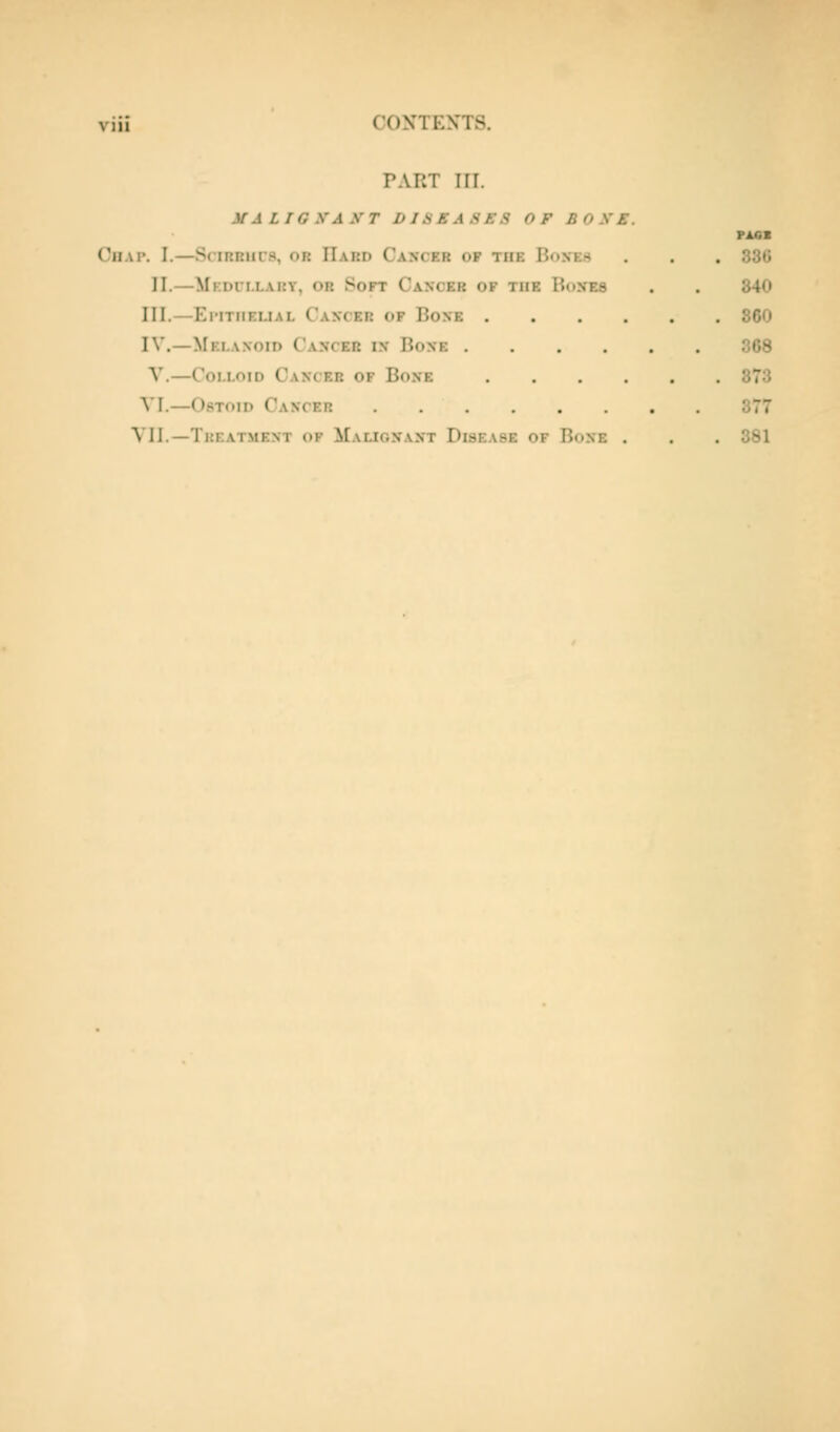 PART ITT. MALIGXAXT I> 1S E A S f S OF BOXE. CiiAi'. I.—SriRRiirs, OR Hard Cancer of the Bon-es . . . 330 II.—Mf.dci.lary, or Soft Cancer of the Boxes . . 340 III.—Eimtiiemal Cancer of Boxe 860 IV.—Melaxoid Cancer in Bone 368 V.—Colloid Cancer of Bone 873 VI.—OsToiD Cancer 377 VII.—Treatment of Malignant Disease of Bone . . . 381