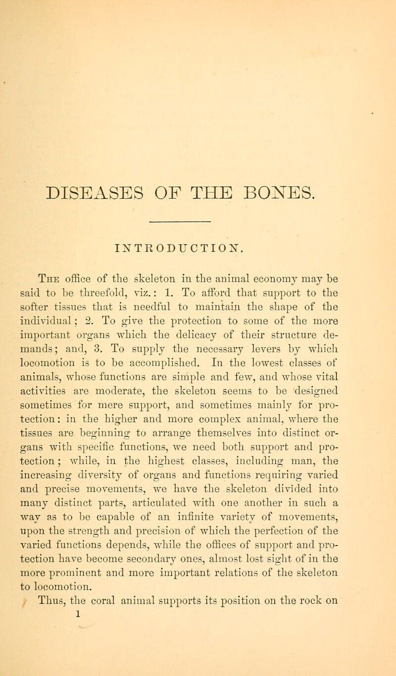 IXTRODUCTIOX. The office of tlie skeleton in tlie animal economy may be said to be threefold, viz.: 1. To afford that support to the softer tissues that is needful to maintain the shape of the individual; 2. To give the protection to some of the more important organs which the delicacy of their structure de- mands; and, 3. To supply the necessary levers by which locomotion is to be accomplished. In the lowest classes of animals, whose functions are simple and few, and whose vital activities are moderate, the skeleton seems to be designed sometimes for mere support, and sometimes mainly for pro- tection : in the higher and more complex animal, where the tissues are beginning to arrange themselves into distinct or- gans with specific functions, we need both support and pro- tection ; while, in the highest classes, including man, the increasing diversity of organs and functions requiring varied and precise movements, we have the skeleton divided into many distinct parts, articulated with one another in such a way as to be capable of an infinite variety of movements, upon the strength and precision of which the perfection of the varied functions depends, while the offices of support and pro- tection have become secondary ones, almost lost sight of in the more prominent and more important relations of the skeleton to locomotion. Thus, the coral animal supports its position on the rock on