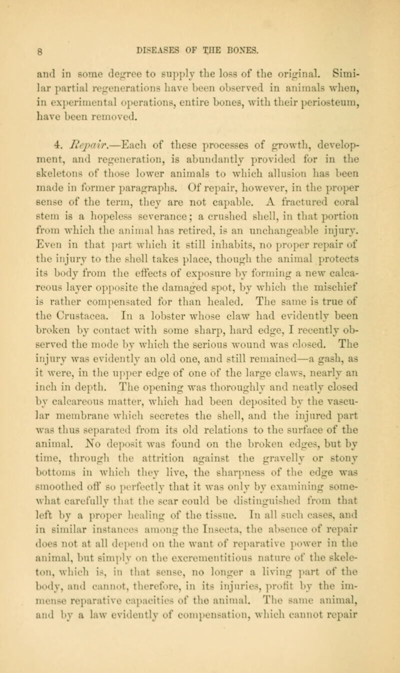 and in Borae dein*ce to Buj^ply tlie loss of the oriirinal. Simi- lar partial re/^enerations have been observed in animals when, in experimental operations, entire bones, with their periosteum, have been removed. 4. Rej>a{r.—Each of these processes of growth, develop- ment, and regeneration, is abundantly provided for in the skeletons of those lower animals to which allusion has been made in former paragraphs. Of repair, however, in the proper sense of the term, they are not cajiable. A fractured coral stem is a hopeless severance; a crushed shell, in that portion from which the aiiinial has retired, is an unchangeable injury. Even in that part wliich it still inhabits, no proper repair of the injury to the sliell takes place, though the animal protects its body from the eftects of exposure Ity forming a new calca- reous layer opposite the damaged spot, by whicli tlie mischief is rather compensated for than healed. The same is true of the Crustacea. In a lobster wliose claw had evidently been broken by contact with some sharp, hard edge, I recently ol)- served the mode by which the serious wound was chised. The injury was evidently an old one, and still remained—a gash, as it were, in the u]»])cr edge of one of the large claws, nearly an inch in depth. The opening was thoroughly and neatly closed by calcareous matter, which had been deposited by the vascu- lar membrane wliich secretes the shell, and the injured part was thus separated from its old relations to the surface of the animal. No deposit was found on the broken edges, but by time, througli the attrition against the gravelly or stony bottoms in whieli they live, the sliarpness of the edge was smoothed otf so perfectly that it was only by examining some- what carefully that the scar could be distinguished from that loft by a proj)cr healing of the tissue. In all such cases, and in similar instances among the Insecta, the absence of repair does not at all dcpotid on the wat\t of reparative ]»ower in the animal, but simply on the excrementitious nature of the skele- ton, which is, in that sense, no longer a living part of the body, and cannot, therefore, in its injuries, ]u-oHt by the im- mense reparative cajjacities of the aninnd. The same animal, and by a law evidently of compensation, which cannot repair