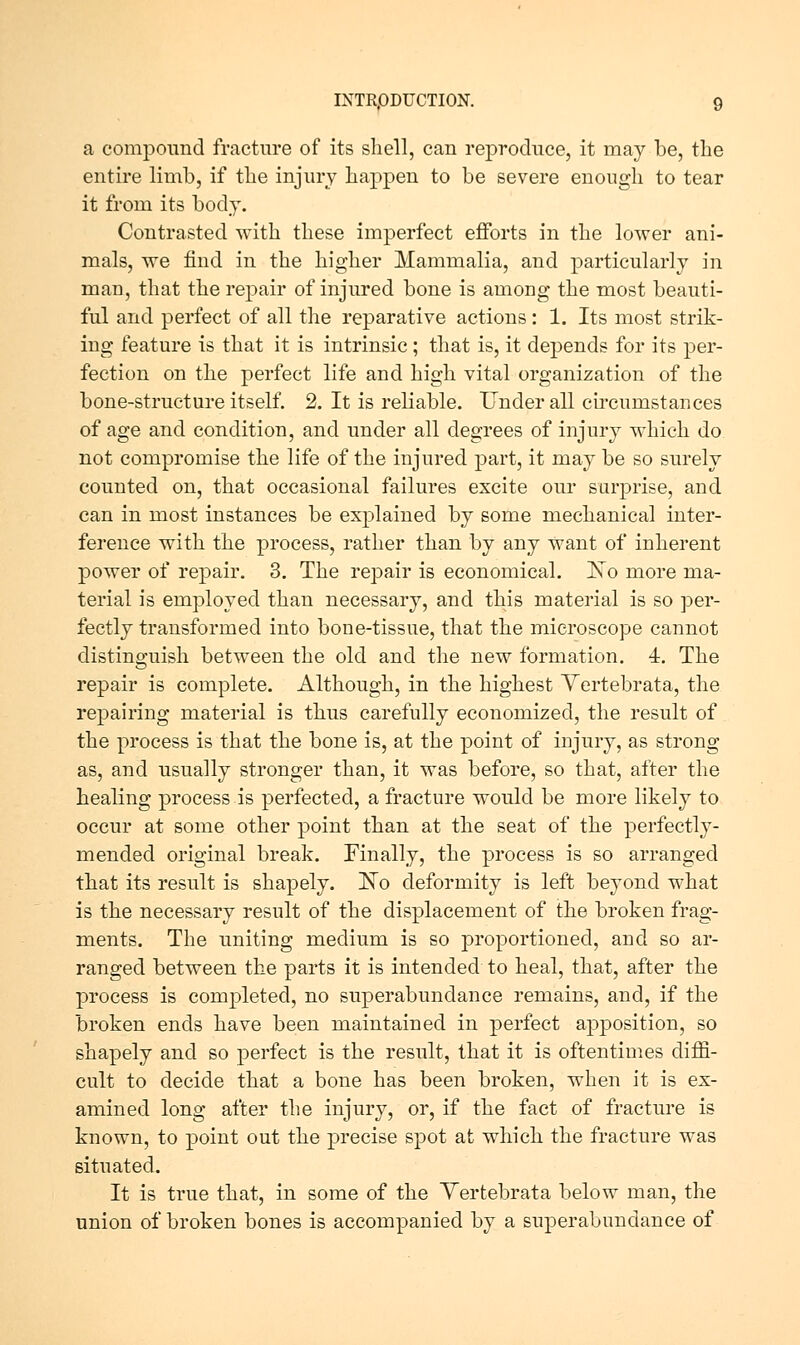a compound fracture of its shell, can reproduce, it may be, the entire limb, if the injury happen to be severe enough to tear it from its body. Contrasted with these imperfect efforts in the lower ani- mals, we find in the higher Mammalia, and particularly in man, that the repair of injured bone is among the most beauti- ful and perfect of all the reparative actions : 1. Its most strik- ing feature is that it is intrinsic ; that is, it depends for its per- fection on the perfect life and high vital organization of the bone-structure itself. 2. It is reliable. Under all cu'cumstances of age and condition, and under all degrees of injury which do not compromise the life of the injured part, it may be so surely counted on, that occasional failures excite our surprise, and can in most instances be explained by some mechanical inter- ference with the process, rather than by any want of inherent power of repair, 3. The repair is economical. Iso more ma- terial is employed than necessary, and this material is so per- fectly transformed into bone-tissue, that the microscope cannot distinguish between the old and the new formation. 4. The repair is complete. Although, in the highest Yertebrata, the repairing material is thus carefully economized, the result of the process is that the bone is, at the point of injury, as strong as, and usually stronger than, it was before, so that, after the healing process is perfected, a fracture would be more likely to occur at some other point than at the seat of the perfectly- mended original break. Finally, the process is so arranged that its result is shapely. 'No deformity is left beyond what is the necessary result of the displacement of the broken frag- ments. The uniting medium is so proportioned, and so ar- ranged between the parts it is intended to heal, that, after the process is completed, no superabundance remains, and, if the broken ends have been maintained in perfect apposition, so shapely and so perfect is the result, that it is oftentimes diffi- cult to decide that a bone has been broken, when it is ex- amined long after the injury, or, if the fact of fracture is known, to point out the precise spot at which the fracture was situated. It is true that, in some of the Yertebrata below man, the union of broken bones is accompanied by a superabundance of