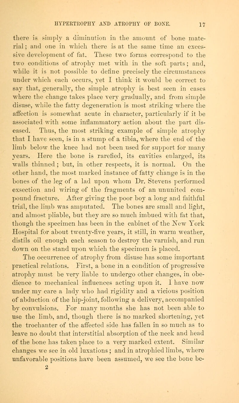 there is simply a diminution in the amount of bone mate- rial ; and one in which there is at the same time an exces- sive development of fat. These two forms correspond to the two conditions of atrophy met with in the soft parts; and, while it is not possible to define precisely the circumstances under which each occurs, yet I think it would be correct to say that, generally, the simple atrophy is best seen in cases where the change takes place very gradually, and from simple disuse, wliile the fatty degeneration is most striking where the affection is somewhat acute in character, particularly if it be associated with some inflammatory action about the part dis- eased. Thus, the most striking example of simple atrophy that I have seen, is in a stump of a tibia, where the end of the limb below the knee had not been used for support for many years. Here the bone is rarefied, its cavities enlarged, its walls thinned; but, in other respects, it is normal. On the other hand, the most marked instance of fatty change is in the bones of the leg of a lad upon whom Dr. Stevens performed exsection and wiring of the fragments of an ununited com- pound fracture. After giving the poor boy a long and faithful triail, the limb was amputated. The bones are small and light, and almost pliable, but they are so much imbued with fat that, though the specimen has been in the cabinet of the JS'ew Tork Hospital for about twenty-five years, it still, in warm weather, distils oil enough each season to destroy the varnish, and run down on the stand upon which the specimen is placed. The occurrence of atrophy from disuse has some important practical relations. First, a bone in a condition of progressive atrophy must be very liable to undergo other changes, in obe- dience to mechanical influences acting upon it. I have now under my care a lady who had rigidity and a vicious position of abduction of the hip-joint, following a delivery, accompanied by convulsions. For many months she has not been able to use the limb, and, though there is no marked shortening, yet the trochanter of the affected side has fallen in so much as to leave no doubt that interstitial absorption of the neck and head of the bone has taken place to a very marked extent. Similar changes we see in old luxations; and in atrophied limbs, where unfavorable positions have been assumed, we see the bone be-