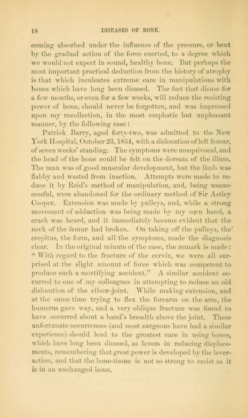 coming' al)>()rl»e<l under tlie influence of the pressure, or bent by the i;nuhi;il action of the force exerie<l, to a (h'<rree whicli we would iKjt expect in 8ound, healthy bone. l>ut perhaps the most important practical deduction from the history of atroj)ljy is tliat wliich inculcates extreme care in manip\dati<»ns with bones which have lon^ been disused. The fact that di>use for a few months, or even for a few weeks, will reduce the resisting power of bone, should never be f(»r<;otte!i, and was imj>ressed U})on my recollection, in the most em[)hatic but unpleasant manner, by the followinfj^ case : Patrick ]?arry, ajjed forty-two, was admitted to the New York Hospital, ()ctol)er 23,1854, with a dislocation of left femur, of seven weeks' standing;. The symptoms were unecpii vocal, and the head of the bone could be felt on the dorsum of the ilium. The man was of fjood muscular development, but the limb was flabby and wasted from inaction. Attempts were made to re- duce it by Reid's method of manipulation, and, beinji; unsuc- cessful, were abandoned for the ordinary method of Sir Astley Cooper. Extension was made by i>ulleys, and, while a strong movement of adduction was being made l)y my njvn hand, a crack was heard, and it inimediatoly became evident that the neck of the femur had bniken. On taking otf the pulleys, the* crei'itus, the form, and all the symptoms, made the diagnosis clear. In the original minute of the case, the remark is made :  With regard to the fracture of the cervix, we were all sur- ])ris('d at the slight amount of force which was com])etent to ])ro(hu-e such a niortitying accident. A similar accident oc- curred to one itf my colleagues in attempting to reduce an old dislocation of the elbow-ioiiit. AN'hiie nnikine: extension, and at the same time trying to flex the forearm on the arm, the humerus gave way, and a very obli(pie fracture was found to have occurred about a hand's breailth above the joint. These unfortunate occurrences (and nuist surgeons have lunl a similar experience) should lead to the greatest care in using bones, which have long been disused, as levers in reducing displace- ments, renuMubering that great power is developed by the lever- action, and that the bone-tissue is not so strong to re-ist as it is in an unchanged bone.