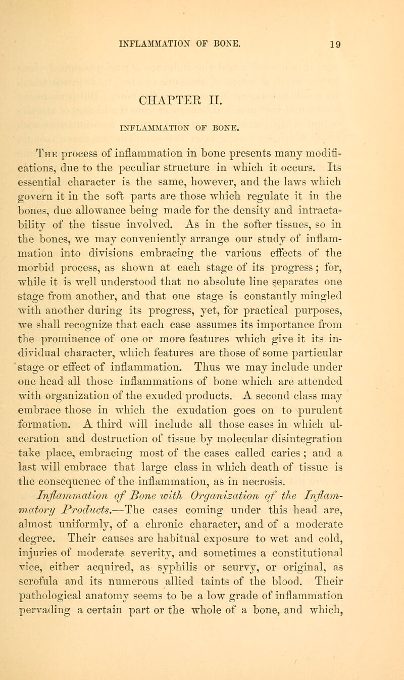 CHAPTER II. INFLAINDIATIOX OF BONE. The process of inflammation in bone presents many modifi- cations, dne to tlie peculiar structure in which it occm-s. Its essential character is the same, however, and the laws which govern it in the soft parts are those which regulate it in the bones, due allowance being made for the density and intracta- bility of the tissue involved. As in the softer tissues, so in the bones, we may conveniently arrange our study of inflam- mation into divisions embracing the various effects of the morbid process, as shown at each stage of its progress; for, while it is well understood that no absolute line separates one stage from another, and that one stage is constantly mingled with another during its progress, yet, for practical purposes, we shall recognize that each case assumes its importance from the prominence of one or more features which give it its in- dividual character, which features are those of some particular stage or effect of inflammation. Thus we may include under one head all those inflammations of bone which are attended with organization of the exuded products. A second class may embrace those in which the exudation goes on to purulent formation. A third will include all those cases in which ul- ceration and destruction of tissue by molecular disintegration take place, embracing most of the cases called caries; and a last will embrace that large class in which death of tissue is the consequence of the inflammation, as in necrosis. Inflmnmation of Bone with Organization of the Inflam- 'inatory Products.—The cases coming under this head are, almost uniformly, of a chronic character, and of a moderate degree. Their causes are habitual exposure to wet and cold, injuries of moderate severity, and sometimes a constitutional vice, either acquired, as syphilis or scurvy, or original, as scrofula and its numerous allied taints of the blood. Their pathological anatomy seems to be a low grade of inflammation pervading a certain part or the whole of a bone, and which,