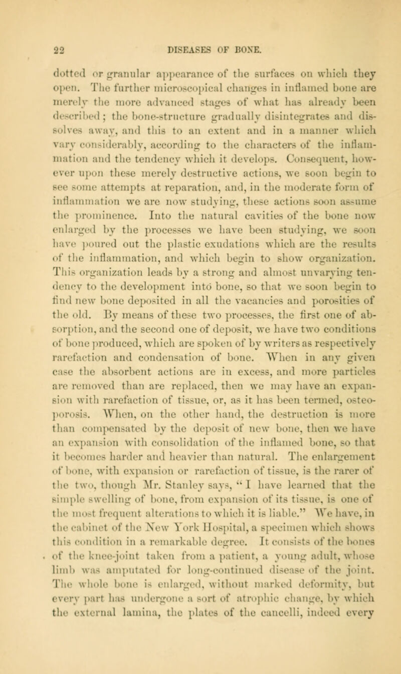 dotted or f^ranular a]»])oar.ince of the surfaces on which they open. The further inicn)seoj(ieal chan«re5 in intianied bone are nierelv the more advanced statues of what has already been described; the bone-structure gradually disintegrates and dis- solves away, and this to an extent and in a manner which vary considerably, according to the characters of the inriani- niation and the tendency wliich it develops. Consequent, how- ever uj)on these merely destructive actions, we soon begin to see some attempts at reparation, and, in the moderate form of inflammation we are now studying, these actions soon assume the prominence. Into the natural cavities of the bone now enlarged by the ]>rocesses we have been studying, we soon have ])oured out the plastic exudations which are the results of the inflammation, and which begin to show organization. This organization leads by a strong and almost unvarying ten- dency to the development into bone, so that we soon begin to And new bone deposited in all the vacancies and porosities of the old. By means of these two processes, the first one of ab- sorption, and the second one of deposit, we have two conditions of bone produced, which are spoken of by writers as respectively rarefaction and condensation of bone. When in any given ease the absorbent actions are in excess, and more particles are removed than are replaced, then we may have an expan- sion with rarefaction of tissue, or, as it has been termed, osteo- porosis. When, on the other hand, the destruction is more than compensated by the deposit of new bone, then we have an expansion with consolidation of the inflamed bone, so that it becomes harder and heavier than natural. The enlargement of bone, with expansion or rarefaction of tissue, is the rarer of the two, though ^Nfr. Stanley says,  I have learned that the simple swelling of bone, from expansion of its tissue, is one of the most frequent alterations to which it is liable. We have, in the cabinet of the New York Hospital, a specimen which shows this condition in a remarkable degree. It consists of the bones of tiie knee-joint taken from a ]>atient, a young adult, whose liml) was am])Utnted for long-continued disease of the joint. The whole bone is eidarged, without marked deformity, but every part has undergone a sort of atroj)hic change, by which the external lamina, the plates of the cancelli, indeed every